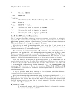 Chapter 3: Basic Shell Features 23
~ The value of $HOME
~/foo $HOME/foo
~fred/foo
The subdirectory foo of the home directory of the user fred
~+/foo $PWD/foo
~-/foo ${OLDPWD-’~-’}/foo
~N The string that would be displayed by ‘dirs +N’
~+N The string that would be displayed by ‘dirs +N’
~-N The string that would be displayed by ‘dirs -N’
3.5.3 Shell Parameter Expansion
The ‘$’ character introduces parameter expansion, command substitution, or arithmetic
expansion. The parameter name or symbol to be expanded may be enclosed in braces, which
are optional but serve to protect the variable to be expanded from characters immediately
following it which could be interpreted as part of the name.
When braces are used, the matching ending brace is the first ‘}’ not escaped by a
backslash or within a quoted string, and not within an embedded arithmetic expansion,
command substitution, or parameter expansion.
The basic form of parameter expansion is ${parameter}. The value of parameter is
substituted. The parameter is a shell parameter as described above (see Section 3.4 [Shell
Parameters], page 18) or an array reference (see Section 6.7 [Arrays], page 89). The braces
are required when parameter is a positional parameter with more than one digit, or when
parameter is followed by a character that is not to be interpreted as part of its name.
If the first character of parameter is an exclamation point (!), it introduces a level of
variable indirection. Bash uses the value of the variable formed from the rest of parameter
as the name of the variable; this variable is then expanded and that value is used in the rest
of the substitution, rather than the value of parameter itself. This is known as indirect
expansion. The exceptions to this are the expansions of ${!prefix*} and ${!name[@]}
described below. The exclamation point must immediately follow the left brace in order to
introduce indirection.
In each of the cases below, word is subject to tilde expansion, parameter expansion,
command substitution, and arithmetic expansion.
When not performing substring expansion, using the form described below (e.g., ‘:-’),
Bash tests for a parameter that is unset or null. Omitting the colon results in a test only
for a parameter that is unset. Put another way, if the colon is included, the operator tests
for both parameter’s existence and that its value is not null; if the colon is omitted, the
operator tests only for existence.
${parameter:−word}
If parameter is unset or null, the expansion of word is substituted. Otherwise,
the value of parameter is substituted.
 