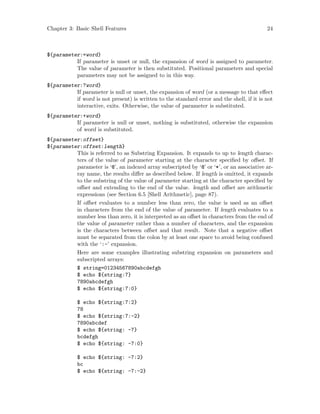 Chapter 3: Basic Shell Features 24
${parameter:=word}
If parameter is unset or null, the expansion of word is assigned to parameter.
The value of parameter is then substituted. Positional parameters and special
parameters may not be assigned to in this way.
${parameter:?word}
If parameter is null or unset, the expansion of word (or a message to that effect
if word is not present) is written to the standard error and the shell, if it is not
interactive, exits. Otherwise, the value of parameter is substituted.
${parameter:+word}
If parameter is null or unset, nothing is substituted, otherwise the expansion
of word is substituted.
${parameter:offset}
${parameter:offset:length}
This is referred to as Substring Expansion. It expands to up to length charac-
ters of the value of parameter starting at the character specified by offset. If
parameter is ‘@’, an indexed array subscripted by ‘@’ or ‘*’, or an associative ar-
ray name, the results differ as described below. If length is omitted, it expands
to the substring of the value of parameter starting at the character specified by
offset and extending to the end of the value. length and offset are arithmetic
expressions (see Section 6.5 [Shell Arithmetic], page 87).
If offset evaluates to a number less than zero, the value is used as an offset
in characters from the end of the value of parameter. If length evaluates to a
number less than zero, it is interpreted as an offset in characters from the end of
the value of parameter rather than a number of characters, and the expansion
is the characters between offset and that result. Note that a negative offset
must be separated from the colon by at least one space to avoid being confused
with the ‘:-’ expansion.
Here are some examples illustrating substring expansion on parameters and
subscripted arrays:
$ string=01234567890abcdefgh
$ echo ${string:7}
7890abcdefgh
$ echo ${string:7:0}
$ echo ${string:7:2}
78
$ echo ${string:7:-2}
7890abcdef
$ echo ${string: -7}
bcdefgh
$ echo ${string: -7:0}
$ echo ${string: -7:2}
bc
$ echo ${string: -7:-2}
 