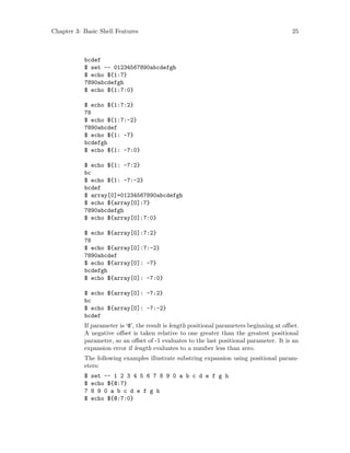 Chapter 3: Basic Shell Features 25
bcdef
$ set -- 01234567890abcdefgh
$ echo ${1:7}
7890abcdefgh
$ echo ${1:7:0}
$ echo ${1:7:2}
78
$ echo ${1:7:-2}
7890abcdef
$ echo ${1: -7}
bcdefgh
$ echo ${1: -7:0}
$ echo ${1: -7:2}
bc
$ echo ${1: -7:-2}
bcdef
$ array[0]=01234567890abcdefgh
$ echo ${array[0]:7}
7890abcdefgh
$ echo ${array[0]:7:0}
$ echo ${array[0]:7:2}
78
$ echo ${array[0]:7:-2}
7890abcdef
$ echo ${array[0]: -7}
bcdefgh
$ echo ${array[0]: -7:0}
$ echo ${array[0]: -7:2}
bc
$ echo ${array[0]: -7:-2}
bcdef
If parameter is ‘@’, the result is length positional parameters beginning at offset.
A negative offset is taken relative to one greater than the greatest positional
parameter, so an offset of -1 evaluates to the last positional parameter. It is an
expansion error if length evaluates to a number less than zero.
The following examples illustrate substring expansion using positional param-
eters:
$ set -- 1 2 3 4 5 6 7 8 9 0 a b c d e f g h
$ echo ${@:7}
7 8 9 0 a b c d e f g h
$ echo ${@:7:0}
 