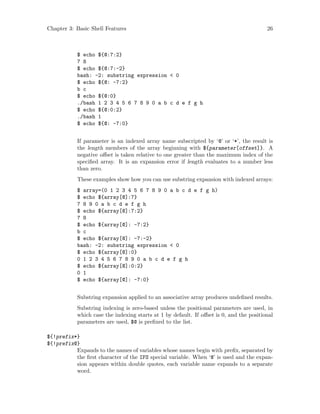 Chapter 3: Basic Shell Features 26
$ echo ${@:7:2}
7 8
$ echo ${@:7:-2}
bash: -2: substring expression < 0
$ echo ${@: -7:2}
b c
$ echo ${@:0}
./bash 1 2 3 4 5 6 7 8 9 0 a b c d e f g h
$ echo ${@:0:2}
./bash 1
$ echo ${@: -7:0}
If parameter is an indexed array name subscripted by ‘@’ or ‘*’, the result is
the length members of the array beginning with ${parameter[offset]}. A
negative offset is taken relative to one greater than the maximum index of the
specified array. It is an expansion error if length evaluates to a number less
than zero.
These examples show how you can use substring expansion with indexed arrays:
$ array=(0 1 2 3 4 5 6 7 8 9 0 a b c d e f g h)
$ echo ${array[@]:7}
7 8 9 0 a b c d e f g h
$ echo ${array[@]:7:2}
7 8
$ echo ${array[@]: -7:2}
b c
$ echo ${array[@]: -7:-2}
bash: -2: substring expression < 0
$ echo ${array[@]:0}
0 1 2 3 4 5 6 7 8 9 0 a b c d e f g h
$ echo ${array[@]:0:2}
0 1
$ echo ${array[@]: -7:0}
Substring expansion applied to an associative array produces undefined results.
Substring indexing is zero-based unless the positional parameters are used, in
which case the indexing starts at 1 by default. If offset is 0, and the positional
parameters are used, $@ is prefixed to the list.
${!prefix*}
${!prefix@}
Expands to the names of variables whose names begin with prefix, separated by
the first character of the IFS special variable. When ‘@’ is used and the expan-
sion appears within double quotes, each variable name expands to a separate
word.
 