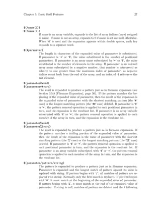 Chapter 3: Basic Shell Features 27
${!name[@]}
${!name[*]}
If name is an array variable, expands to the list of array indices (keys) assigned
in name. If name is not an array, expands to 0 if name is set and null otherwise.
When ‘@’ is used and the expansion appears within double quotes, each key
expands to a separate word.
${#parameter}
The length in characters of the expanded value of parameter is substituted.
If parameter is ‘*’ or ‘@’, the value substituted is the number of positional
parameters. If parameter is an array name subscripted by ‘*’ or ‘@’, the value
substituted is the number of elements in the array. If parameter is an indexed
array name subscripted by a negative number, that number is interpreted as
relative to one greater than the maximum index of parameter, so negative
indices count back from the end of the array, and an index of -1 references the
last element.
${parameter#word}
${parameter##word}
The word is expanded to produce a pattern just as in filename expansion (see
Section 3.5.8 [Filename Expansion], page 30). If the pattern matches the be-
ginning of the expanded value of parameter, then the result of the expansion is
the expanded value of parameter with the shortest matching pattern (the ‘#’
case) or the longest matching pattern (the ‘##’ case) deleted. If parameter is ‘@’
or ‘*’, the pattern removal operation is applied to each positional parameter in
turn, and the expansion is the resultant list. If parameter is an array variable
subscripted with ‘@’ or ‘*’, the pattern removal operation is applied to each
member of the array in turn, and the expansion is the resultant list.
${parameter%word}
${parameter%%word}
The word is expanded to produce a pattern just as in filename expansion. If
the pattern matches a trailing portion of the expanded value of parameter,
then the result of the expansion is the value of parameter with the shortest
matching pattern (the ‘%’ case) or the longest matching pattern (the ‘%%’ case)
deleted. If parameter is ‘@’ or ‘*’, the pattern removal operation is applied to
each positional parameter in turn, and the expansion is the resultant list. If
parameter is an array variable subscripted with ‘@’ or ‘*’, the pattern removal
operation is applied to each member of the array in turn, and the expansion is
the resultant list.
${parameter/pattern/string}
The pattern is expanded to produce a pattern just as in filename expansion.
Parameter is expanded and the longest match of pattern against its value is
replaced with string. If pattern begins with ‘/’, all matches of pattern are re-
placed with string. Normally only the first match is replaced. If pattern begins
with ‘#’, it must match at the beginning of the expanded value of parameter.
If pattern begins with ‘%’, it must match at the end of the expanded value of
parameter. If string is null, matches of pattern are deleted and the / following
 