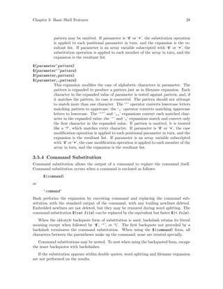 Chapter 3: Basic Shell Features 28
pattern may be omitted. If parameter is ‘@’ or ‘*’, the substitution operation
is applied to each positional parameter in turn, and the expansion is the re-
sultant list. If parameter is an array variable subscripted with ‘@’ or ‘*’, the
substitution operation is applied to each member of the array in turn, and the
expansion is the resultant list.
${parameter^pattern}
${parameter^^pattern}
${parameter,pattern}
${parameter,,pattern}
This expansion modifies the case of alphabetic characters in parameter. The
pattern is expanded to produce a pattern just as in filename expansion. Each
character in the expanded value of parameter is tested against pattern, and, if
it matches the pattern, its case is converted. The pattern should not attempt
to match more than one character. The ‘^’ operator converts lowercase letters
matching pattern to uppercase; the ‘,’ operator converts matching uppercase
letters to lowercase. The ‘^^’ and ‘,,’ expansions convert each matched char-
acter in the expanded value; the ‘^’ and ‘,’ expansions match and convert only
the first character in the expanded value. If pattern is omitted, it is treated
like a ‘?’, which matches every character. If parameter is ‘@’ or ‘*’, the case
modification operation is applied to each positional parameter in turn, and the
expansion is the resultant list. If parameter is an array variable subscripted
with ‘@’ or ‘*’, the case modification operation is applied to each member of the
array in turn, and the expansion is the resultant list.
3.5.4 Command Substitution
Command substitution allows the output of a command to replace the command itself.
Command substitution occurs when a command is enclosed as follows:
$(command)
or
‘command‘
Bash performs the expansion by executing command and replacing the command sub-
stitution with the standard output of the command, with any trailing newlines deleted.
Embedded newlines are not deleted, but they may be removed during word splitting. The
command substitution $(cat file) can be replaced by the equivalent but faster $(< file).
When the old-style backquote form of substitution is used, backslash retains its literal
meaning except when followed by ‘$’, ‘‘’, or ‘’. The first backquote not preceded by a
backslash terminates the command substitution. When using the $(command) form, all
characters between the parentheses make up the command; none are treated specially.
Command substitutions may be nested. To nest when using the backquoted form, escape
the inner backquotes with backslashes.
If the substitution appears within double quotes, word splitting and filename expansion
are not performed on the results.
 