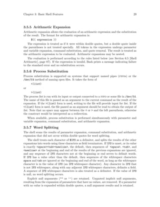 Chapter 3: Basic Shell Features 29
3.5.5 Arithmetic Expansion
Arithmetic expansion allows the evaluation of an arithmetic expression and the substitution
of the result. The format for arithmetic expansion is:
$(( expression ))
The expression is treated as if it were within double quotes, but a double quote inside
the parentheses is not treated specially. All tokens in the expression undergo parameter
and variable expansion, command substitution, and quote removal. The result is treated as
the arithmetic expression to be evaluated. Arithmetic expansions may be nested.
The evaluation is performed according to the rules listed below (see Section 6.5 [Shell
Arithmetic], page 87). If the expression is invalid, Bash prints a message indicating failure
to the standard error and no substitution occurs.
3.5.6 Process Substitution
Process substitution is supported on systems that support named pipes (fifos) or the
/dev/fd method of naming open files. It takes the form of
<(list)
or
>(list)
The process list is run with its input or output connected to a fifo or some file in /dev/fd.
The name of this file is passed as an argument to the current command as the result of the
expansion. If the >(list) form is used, writing to the file will provide input for list. If the
<(list) form is used, the file passed as an argument should be read to obtain the output of
list. Note that no space may appear between the < or > and the left parenthesis, otherwise
the construct would be interpreted as a redirection.
When available, process substitution is performed simultaneously with parameter and
variable expansion, command substitution, and arithmetic expansion.
3.5.7 Word Splitting
The shell scans the results of parameter expansion, command substitution, and arithmetic
expansion that did not occur within double quotes for word splitting.
The shell treats each character of $IFS as a delimiter, and splits the results of the other
expansions into words using these characters as field terminators. If IFS is unset, or its value
is exactly <space><tab><newline>, the default, then sequences of <space>, <tab>, and
<newline> at the beginning and end of the results of the previous expansions are ignored,
and any sequence of IFS characters not at the beginning or end serves to delimit words.
If IFS has a value other than the default, then sequences of the whitespace characters
space and tab are ignored at the beginning and end of the word, as long as the whitespace
character is in the value of IFS (an IFS whitespace character). Any character in IFS that
is not IFS whitespace, along with any adjacent IFS whitespace characters, delimits a field.
A sequence of IFS whitespace characters is also treated as a delimiter. If the value of IFS
is null, no word splitting occurs.
Explicit null arguments ("" or ’’) are retained. Unquoted implicit null arguments,
resulting from the expansion of parameters that have no values, are removed. If a parameter
with no value is expanded within double quotes, a null argument results and is retained.
 