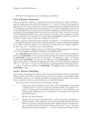 Chapter 3: Basic Shell Features 30
Note that if no expansion occurs, no splitting is performed.
3.5.8 Filename Expansion
After word splitting, unless the -f option has been set (see Section 4.3.1 [The Set Builtin],
page 58), Bash scans each word for the characters ‘*’, ‘?’, and ‘[’. If one of these characters
appears, then the word is regarded as a pattern, and replaced with an alphabetically sorted
list of filenames matching the pattern (see Section 3.5.8.1 [Pattern Matching], page 30). If
no matching filenames are found, and the shell option nullglob is disabled, the word is left
unchanged. If the nullglob option is set, and no matches are found, the word is removed.
If the failglob shell option is set, and no matches are found, an error message is printed
and the command is not executed. If the shell option nocaseglob is enabled, the match is
performed without regard to the case of alphabetic characters.
When a pattern is used for filename expansion, the character ‘.’ at the start of a filename
or immediately following a slash must be matched explicitly, unless the shell option dotglob
is set. When matching a filename, the slash character must always be matched explicitly.
In other cases, the ‘.’ character is not treated specially.
See the description of shopt in Section 4.3.2 [The Shopt Builtin], page 62, for a descrip-
tion of the nocaseglob, nullglob, failglob, and dotglob options.
The GLOBIGNORE shell variable may be used to restrict the set of filenames matching a
pattern. If GLOBIGNORE is set, each matching filename that also matches one of the patterns
in GLOBIGNORE is removed from the list of matches. The filenames . and .. are always
ignored when GLOBIGNORE is set and not null. However, setting GLOBIGNORE to a non-null
value has the effect of enabling the dotglob shell option, so all other filenames beginning
with a ‘.’ will match. To get the old behavior of ignoring filenames beginning with a
‘.’, make ‘.*’ one of the patterns in GLOBIGNORE. The dotglob option is disabled when
GLOBIGNORE is unset.
3.5.8.1 Pattern Matching
Any character that appears in a pattern, other than the special pattern characters described
below, matches itself. The nul character may not occur in a pattern. A backslash escapes
the following character; the escaping backslash is discarded when matching. The special
pattern characters must be quoted if they are to be matched literally.
The special pattern characters have the following meanings:
* Matches any string, including the null string. When the globstar shell option
is enabled, and ‘*’ is used in a filename expansion context, two adjacent ‘*’s
used as a single pattern will match all files and zero or more directories and
subdirectories. If followed by a ‘/’, two adjacent ‘*’s will match only directories
and subdirectories.
? Matches any single character.
[...] Matches any one of the enclosed characters. A pair of characters separated by a
hyphen denotes a range expression; any character that falls between those two
characters, inclusive, using the current locale’s collating sequence and character
set, is matched. If the first character following the ‘[’ is a ‘!’ or a ‘^’ then any
character not enclosed is matched. A ‘−’ may be matched by including it as the
 