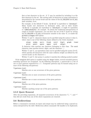 Chapter 3: Basic Shell Features 31
first or last character in the set. A ‘]’ may be matched by including it as the
first character in the set. The sorting order of characters in range expressions is
determined by the current locale and the values of the LC_COLLATE and LC_ALL
shell variables, if set.
For example, in the default C locale, ‘[a-dx-z]’ is equivalent to ‘[abcdxyz]’.
Many locales sort characters in dictionary order, and in these locales
‘[a-dx-z]’ is typically not equivalent to ‘[abcdxyz]’; it might be equivalent
to ‘[aBbCcDdxXyYz]’, for example. To obtain the traditional interpretation of
ranges in bracket expressions, you can force the use of the C locale by setting
the LC_COLLATE or LC_ALL environment variable to the value ‘C’, or enable the
globasciiranges shell option.
Within ‘[’ and ‘]’, character classes can be specified using the syntax [:class:],
where class is one of the following classes defined in the posix standard:
alnum alpha ascii blank cntrl digit graph lower
print punct space upper word xdigit
A character class matches any character belonging to that class. The word
character class matches letters, digits, and the character ‘_’.
Within ‘[’ and ‘]’, an equivalence class can be specified using the syntax [=c=],
which matches all characters with the same collation weight (as defined by the
current locale) as the character c.
Within ‘[’ and ‘]’, the syntax [.symbol.] matches the collating symbol symbol.
If the extglob shell option is enabled using the shopt builtin, several extended pattern
matching operators are recognized. In the following description, a pattern-list is a list of
one or more patterns separated by a ‘|’. Composite patterns may be formed using one or
more of the following sub-patterns:
?(pattern-list)
Matches zero or one occurrence of the given patterns.
*(pattern-list)
Matches zero or more occurrences of the given patterns.
+(pattern-list)
Matches one or more occurrences of the given patterns.
@(pattern-list)
Matches one of the given patterns.
!(pattern-list)
Matches anything except one of the given patterns.
3.5.9 Quote Removal
After the preceding expansions, all unquoted occurrences of the characters ‘’, ‘’’, and ‘"’
that did not result from one of the above expansions are removed.
3.6 Redirections
Before a command is executed, its input and output may be redirected using a special no-
tation interpreted by the shell. Redirection allows commands’ file handles to be duplicated,
 