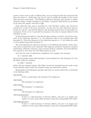 Chapter 3: Basic Shell Features 32
opened, closed, made to refer to different files, and can change the files the command reads
from and writes to. Redirection may also be used to modify file handles in the current
shell execution environment. The following redirection operators may precede or appear
anywhere within a simple command or may follow a command. Redirections are processed
in the order they appear, from left to right.
Each redirection that may be preceded by a file descriptor number may instead be
preceded by a word of the form {varname}. In this case, for each redirection operator
except >&- and <&-, the shell will allocate a file descriptor greater than 10 and assign it to
{varname}. If >&- or <&- is preceded by {varname}, the value of varname defines the file
descriptor to close.
In the following descriptions, if the file descriptor number is omitted, and the first char-
acter of the redirection operator is ‘<’, the redirection refers to the standard input (file
descriptor 0). If the first character of the redirection operator is ‘>’, the redirection refers
to the standard output (file descriptor 1).
The word following the redirection operator in the following descriptions, unless other-
wise noted, is subjected to brace expansion, tilde expansion, parameter expansion, command
substitution, arithmetic expansion, quote removal, filename expansion, and word splitting.
If it expands to more than one word, Bash reports an error.
Note that the order of redirections is significant. For example, the command
ls > dirlist 2>&1
directs both standard output (file descriptor 1) and standard error (file descriptor 2) to the
file dirlist, while the command
ls 2>&1 > dirlist
directs only the standard output to file dirlist, because the standard error was made a copy
of the standard output before the standard output was redirected to dirlist.
Bash handles several filenames specially when they are used in redirections, as described
in the following table:
/dev/fd/fd
If fd is a valid integer, file descriptor fd is duplicated.
/dev/stdin
File descriptor 0 is duplicated.
/dev/stdout
File descriptor 1 is duplicated.
/dev/stderr
File descriptor 2 is duplicated.
/dev/tcp/host/port
If host is a valid hostname or Internet address, and port is an integer port
number or service name, Bash attempts to open the corresponding TCP socket.
/dev/udp/host/port
If host is a valid hostname or Internet address, and port is an integer port
number or service name, Bash attempts to open the corresponding UDP socket.
 