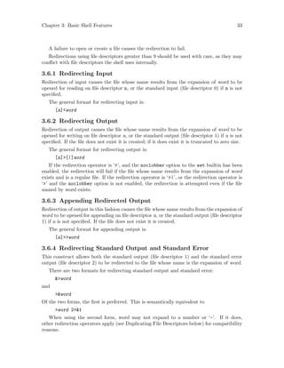 Chapter 3: Basic Shell Features 33
A failure to open or create a file causes the redirection to fail.
Redirections using file descriptors greater than 9 should be used with care, as they may
conflict with file descriptors the shell uses internally.
3.6.1 Redirecting Input
Redirection of input causes the file whose name results from the expansion of word to be
opened for reading on file descriptor n, or the standard input (file descriptor 0) if n is not
specified.
The general format for redirecting input is:
[n]<word
3.6.2 Redirecting Output
Redirection of output causes the file whose name results from the expansion of word to be
opened for writing on file descriptor n, or the standard output (file descriptor 1) if n is not
specified. If the file does not exist it is created; if it does exist it is truncated to zero size.
The general format for redirecting output is:
[n]>[|]word
If the redirection operator is ‘>’, and the noclobber option to the set builtin has been
enabled, the redirection will fail if the file whose name results from the expansion of word
exists and is a regular file. If the redirection operator is ‘>|’, or the redirection operator is
‘>’ and the noclobber option is not enabled, the redirection is attempted even if the file
named by word exists.
3.6.3 Appending Redirected Output
Redirection of output in this fashion causes the file whose name results from the expansion of
word to be opened for appending on file descriptor n, or the standard output (file descriptor
1) if n is not specified. If the file does not exist it is created.
The general format for appending output is:
[n]>>word
3.6.4 Redirecting Standard Output and Standard Error
This construct allows both the standard output (file descriptor 1) and the standard error
output (file descriptor 2) to be redirected to the file whose name is the expansion of word.
There are two formats for redirecting standard output and standard error:
&>word
and
>&word
Of the two forms, the first is preferred. This is semantically equivalent to
>word 2>&1
When using the second form, word may not expand to a number or ‘-’. If it does,
other redirection operators apply (see Duplicating File Descriptors below) for compatibility
reasons.
 