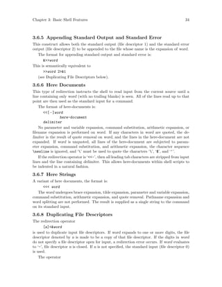 Chapter 3: Basic Shell Features 34
3.6.5 Appending Standard Output and Standard Error
This construct allows both the standard output (file descriptor 1) and the standard error
output (file descriptor 2) to be appended to the file whose name is the expansion of word.
The format for appending standard output and standard error is:
&>>word
This is semantically equivalent to
>>word 2>&1
(see Duplicating File Descriptors below).
3.6.6 Here Documents
This type of redirection instructs the shell to read input from the current source until a
line containing only word (with no trailing blanks) is seen. All of the lines read up to that
point are then used as the standard input for a command.
The format of here-documents is:
<<[−]word
here-document
delimiter
No parameter and variable expansion, command substitution, arithmetic expansion, or
filename expansion is performed on word. If any characters in word are quoted, the de-
limiter is the result of quote removal on word, and the lines in the here-document are not
expanded. If word is unquoted, all lines of the here-document are subjected to param-
eter expansion, command substitution, and arithmetic expansion, the character sequence
newline is ignored, and ‘’ must be used to quote the characters ‘’, ‘$’, and ‘‘’.
If the redirection operator is ‘<<-’, then all leading tab characters are stripped from input
lines and the line containing delimiter. This allows here-documents within shell scripts to
be indented in a natural fashion.
3.6.7 Here Strings
A variant of here documents, the format is:
<<< word
The word undergoes brace expansion, tilde expansion, parameter and variable expansion,
command substitution, arithmetic expansion, and quote removal. Pathname expansion and
word splitting are not performed. The result is supplied as a single string to the command
on its standard input.
3.6.8 Duplicating File Descriptors
The redirection operator
[n]<&word
is used to duplicate input file descriptors. If word expands to one or more digits, the file
descriptor denoted by n is made to be a copy of that file descriptor. If the digits in word
do not specify a file descriptor open for input, a redirection error occurs. If word evaluates
to ‘-’, file descriptor n is closed. If n is not specified, the standard input (file descriptor 0)
is used.
The operator
 