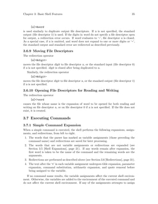 Chapter 3: Basic Shell Features 35
[n]>&word
is used similarly to duplicate output file descriptors. If n is not specified, the standard
output (file descriptor 1) is used. If the digits in word do not specify a file descriptor open
for output, a redirection error occurs. If word evaluates to ‘-’, file descriptor n is closed.
As a special case, if n is omitted, and word does not expand to one or more digits or ‘-’,
the standard output and standard error are redirected as described previously.
3.6.9 Moving File Descriptors
The redirection operator
[n]<&digit-
moves the file descriptor digit to file descriptor n, or the standard input (file descriptor 0)
if n is not specified. digit is closed after being duplicated to n.
Similarly, the redirection operator
[n]>&digit-
moves the file descriptor digit to file descriptor n, or the standard output (file descriptor 1)
if n is not specified.
3.6.10 Opening File Descriptors for Reading and Writing
The redirection operator
[n]<>word
causes the file whose name is the expansion of word to be opened for both reading and
writing on file descriptor n, or on file descriptor 0 if n is not specified. If the file does not
exist, it is created.
3.7 Executing Commands
3.7.1 Simple Command Expansion
When a simple command is executed, the shell performs the following expansions, assign-
ments, and redirections, from left to right.
1. The words that the parser has marked as variable assignments (those preceding the
command name) and redirections are saved for later processing.
2. The words that are not variable assignments or redirections are expanded (see
Section 3.5 [Shell Expansions], page 21). If any words remain after expansion, the
first word is taken to be the name of the command and the remaining words are the
arguments.
3. Redirections are performed as described above (see Section 3.6 [Redirections], page 31).
4. The text after the ‘=’ in each variable assignment undergoes tilde expansion, parameter
expansion, command substitution, arithmetic expansion, and quote removal before
being assigned to the variable.
If no command name results, the variable assignments affect the current shell environ-
ment. Otherwise, the variables are added to the environment of the executed command and
do not affect the current shell environment. If any of the assignments attempts to assign
 