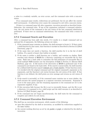 Chapter 3: Basic Shell Features 36
a value to a readonly variable, an error occurs, and the command exits with a non-zero
status.
If no command name results, redirections are performed, but do not affect the current
shell environment. A redirection error causes the command to exit with a non-zero status.
If there is a command name left after expansion, execution proceeds as described below.
Otherwise, the command exits. If one of the expansions contained a command substitu-
tion, the exit status of the command is the exit status of the last command substitution
performed. If there were no command substitutions, the command exits with a status of
zero.
3.7.2 Command Search and Execution
After a command has been split into words, if it results in a simple command and an
optional list of arguments, the following actions are taken.
1. If the command name contains no slashes, the shell attempts to locate it. If there exists
a shell function by that name, that function is invoked as described in Section 3.3 [Shell
Functions], page 17.
2. If the name does not match a function, the shell searches for it in the list of shell
builtins. If a match is found, that builtin is invoked.
3. If the name is neither a shell function nor a builtin, and contains no slashes, Bash
searches each element of $PATH for a directory containing an executable file by that
name. Bash uses a hash table to remember the full pathnames of executable files to
avoid multiple PATH searches (see the description of hash in Section 4.1 [Bourne Shell
Builtins], page 41). A full search of the directories in $PATH is performed only if the
command is not found in the hash table. If the search is unsuccessful, the shell searches
for a defined shell function named command_not_found_handle. If that function exists,
it is invoked with the original command and the original command’s arguments as its
arguments, and the function’s exit status becomes the exit status of the shell. If that
function is not defined, the shell prints an error message and returns an exit status of
127.
4. If the search is successful, or if the command name contains one or more slashes, the
shell executes the named program in a separate execution environment. Argument 0
is set to the name given, and the remaining arguments to the command are set to the
arguments supplied, if any.
5. If this execution fails because the file is not in executable format, and the file is not
a directory, it is assumed to be a shell script and the shell executes it as described in
Section 3.8 [Shell Scripts], page 39.
6. If the command was not begun asynchronously, the shell waits for the command to
complete and collects its exit status.
3.7.3 Command Execution Environment
The shell has an execution environment, which consists of the following:
• open files inherited by the shell at invocation, as modified by redirections supplied to
the exec builtin
• the current working directory as set by cd, pushd, or popd, or inherited by the shell at
invocation
 