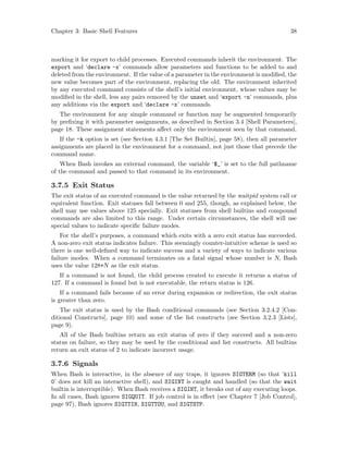 Chapter 3: Basic Shell Features 38
marking it for export to child processes. Executed commands inherit the environment. The
export and ‘declare -x’ commands allow parameters and functions to be added to and
deleted from the environment. If the value of a parameter in the environment is modified, the
new value becomes part of the environment, replacing the old. The environment inherited
by any executed command consists of the shell’s initial environment, whose values may be
modified in the shell, less any pairs removed by the unset and ‘export -n’ commands, plus
any additions via the export and ‘declare -x’ commands.
The environment for any simple command or function may be augmented temporarily
by prefixing it with parameter assignments, as described in Section 3.4 [Shell Parameters],
page 18. These assignment statements affect only the environment seen by that command.
If the -k option is set (see Section 4.3.1 [The Set Builtin], page 58), then all parameter
assignments are placed in the environment for a command, not just those that precede the
command name.
When Bash invokes an external command, the variable ‘$_’ is set to the full pathname
of the command and passed to that command in its environment.
3.7.5 Exit Status
The exit status of an executed command is the value returned by the waitpid system call or
equivalent function. Exit statuses fall between 0 and 255, though, as explained below, the
shell may use values above 125 specially. Exit statuses from shell builtins and compound
commands are also limited to this range. Under certain circumstances, the shell will use
special values to indicate specific failure modes.
For the shell’s purposes, a command which exits with a zero exit status has succeeded.
A non-zero exit status indicates failure. This seemingly counter-intuitive scheme is used so
there is one well-defined way to indicate success and a variety of ways to indicate various
failure modes. When a command terminates on a fatal signal whose number is N, Bash
uses the value 128+N as the exit status.
If a command is not found, the child process created to execute it returns a status of
127. If a command is found but is not executable, the return status is 126.
If a command fails because of an error during expansion or redirection, the exit status
is greater than zero.
The exit status is used by the Bash conditional commands (see Section 3.2.4.2 [Con-
ditional Constructs], page 10) and some of the list constructs (see Section 3.2.3 [Lists],
page 9).
All of the Bash builtins return an exit status of zero if they succeed and a non-zero
status on failure, so they may be used by the conditional and list constructs. All builtins
return an exit status of 2 to indicate incorrect usage.
3.7.6 Signals
When Bash is interactive, in the absence of any traps, it ignores SIGTERM (so that ‘kill
0’ does not kill an interactive shell), and SIGINT is caught and handled (so that the wait
builtin is interruptible). When Bash receives a SIGINT, it breaks out of any executing loops.
In all cases, Bash ignores SIGQUIT. If job control is in effect (see Chapter 7 [Job Control],
page 97), Bash ignores SIGTTIN, SIGTTOU, and SIGTSTP.
 