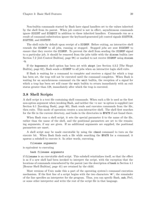 Chapter 3: Basic Shell Features 39
Non-builtin commands started by Bash have signal handlers set to the values inherited
by the shell from its parent. When job control is not in effect, asynchronous commands
ignore SIGINT and SIGQUIT in addition to these inherited handlers. Commands run as a
result of command substitution ignore the keyboard-generated job control signals SIGTTIN,
SIGTTOU, and SIGTSTP.
The shell exits by default upon receipt of a SIGHUP. Before exiting, an interactive shell
resends the SIGHUP to all jobs, running or stopped. Stopped jobs are sent SIGCONT to
ensure that they receive the SIGHUP. To prevent the shell from sending the SIGHUP signal
to a particular job, it should be removed from the jobs table with the disown builtin (see
Section 7.2 [Job Control Builtins], page 98) or marked to not receive SIGHUP using disown
-h.
If the huponexit shell option has been set with shopt (see Section 4.3.2 [The Shopt
Builtin], page 62), Bash sends a SIGHUP to all jobs when an interactive login shell exits.
If Bash is waiting for a command to complete and receives a signal for which a trap
has been set, the trap will not be executed until the command completes. When Bash is
waiting for an asynchronous command via the wait builtin, the reception of a signal for
which a trap has been set will cause the wait builtin to return immediately with an exit
status greater than 128, immediately after which the trap is executed.
3.8 Shell Scripts
A shell script is a text file containing shell commands. When such a file is used as the first
non-option argument when invoking Bash, and neither the -c nor -s option is supplied (see
Section 6.1 [Invoking Bash], page 80), Bash reads and executes commands from the file,
then exits. This mode of operation creates a non-interactive shell. The shell first searches
for the file in the current directory, and looks in the directories in $PATH if not found there.
When Bash runs a shell script, it sets the special parameter 0 to the name of the file,
rather than the name of the shell, and the positional parameters are set to the remain-
ing arguments, if any are given. If no additional arguments are supplied, the positional
parameters are unset.
A shell script may be made executable by using the chmod command to turn on the
execute bit. When Bash finds such a file while searching the $PATH for a command, it
spawns a subshell to execute it. In other words, executing
filename arguments
is equivalent to executing
bash filename arguments
if filename is an executable shell script. This subshell reinitializes itself, so that the effect
is as if a new shell had been invoked to interpret the script, with the exception that the
locations of commands remembered by the parent (see the description of hash in Section 4.1
[Bourne Shell Builtins], page 41) are retained by the child.
Most versions of Unix make this a part of the operating system’s command execution
mechanism. If the first line of a script begins with the two characters ‘#!’, the remainder
of the line specifies an interpreter for the program. Thus, you can specify Bash, awk, Perl,
or some other interpreter and write the rest of the script file in that language.
 