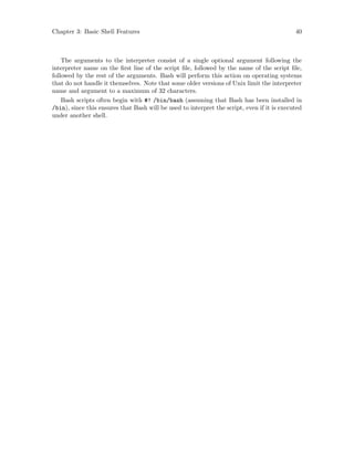 Chapter 3: Basic Shell Features 40
The arguments to the interpreter consist of a single optional argument following the
interpreter name on the first line of the script file, followed by the name of the script file,
followed by the rest of the arguments. Bash will perform this action on operating systems
that do not handle it themselves. Note that some older versions of Unix limit the interpreter
name and argument to a maximum of 32 characters.
Bash scripts often begin with #! /bin/bash (assuming that Bash has been installed in
/bin), since this ensures that Bash will be used to interpret the script, even if it is executed
under another shell.
 