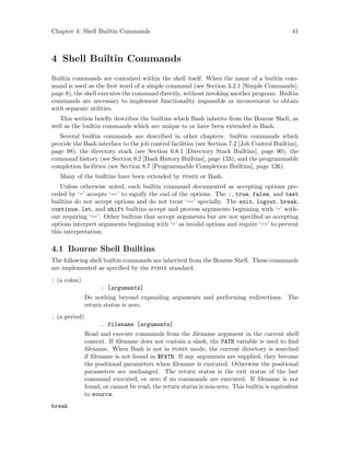 Chapter 4: Shell Builtin Commands 41
4 Shell Builtin Commands
Builtin commands are contained within the shell itself. When the name of a builtin com-
mand is used as the first word of a simple command (see Section 3.2.1 [Simple Commands],
page 8), the shell executes the command directly, without invoking another program. Builtin
commands are necessary to implement functionality impossible or inconvenient to obtain
with separate utilities.
This section briefly describes the builtins which Bash inherits from the Bourne Shell, as
well as the builtin commands which are unique to or have been extended in Bash.
Several builtin commands are described in other chapters: builtin commands which
provide the Bash interface to the job control facilities (see Section 7.2 [Job Control Builtins],
page 98), the directory stack (see Section 6.8.1 [Directory Stack Builtins], page 90), the
command history (see Section 9.2 [Bash History Builtins], page 133), and the programmable
completion facilities (see Section 8.7 [Programmable Completion Builtins], page 126).
Many of the builtins have been extended by posix or Bash.
Unless otherwise noted, each builtin command documented as accepting options pre-
ceded by ‘-’ accepts ‘--’ to signify the end of the options. The :, true, false, and test
builtins do not accept options and do not treat ‘--’ specially. The exit, logout, break,
continue, let, and shift builtins accept and process arguments beginning with ‘-’ with-
out requiring ‘--’. Other builtins that accept arguments but are not specified as accepting
options interpret arguments beginning with ‘-’ as invalid options and require ‘--’ to prevent
this interpretation.
4.1 Bourne Shell Builtins
The following shell builtin commands are inherited from the Bourne Shell. These commands
are implemented as specified by the posix standard.
: (a colon)
: [arguments]
Do nothing beyond expanding arguments and performing redirections. The
return status is zero.
. (a period)
. filename [arguments]
Read and execute commands from the filename argument in the current shell
context. If filename does not contain a slash, the PATH variable is used to find
filename. When Bash is not in posix mode, the current directory is searched
if filename is not found in $PATH. If any arguments are supplied, they become
the positional parameters when filename is executed. Otherwise the positional
parameters are unchanged. The return status is the exit status of the last
command executed, or zero if no commands are executed. If filename is not
found, or cannot be read, the return status is non-zero. This builtin is equivalent
to source.
break
 