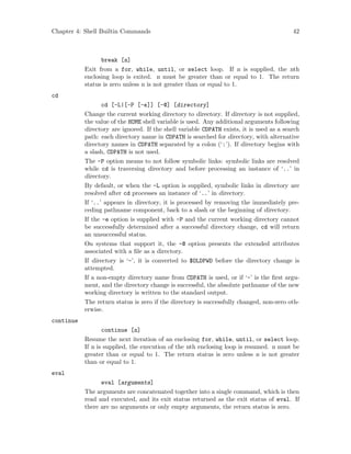 Chapter 4: Shell Builtin Commands 42
break [n]
Exit from a for, while, until, or select loop. If n is supplied, the nth
enclosing loop is exited. n must be greater than or equal to 1. The return
status is zero unless n is not greater than or equal to 1.
cd
cd [-L|[-P [-e]] [-@] [directory]
Change the current working directory to directory. If directory is not supplied,
the value of the HOME shell variable is used. Any additional arguments following
directory are ignored. If the shell variable CDPATH exists, it is used as a search
path: each directory name in CDPATH is searched for directory, with alternative
directory names in CDPATH separated by a colon (‘:’). If directory begins with
a slash, CDPATH is not used.
The -P option means to not follow symbolic links: symbolic links are resolved
while cd is traversing directory and before processing an instance of ‘..’ in
directory.
By default, or when the -L option is supplied, symbolic links in directory are
resolved after cd processes an instance of ‘..’ in directory.
If ‘..’ appears in directory, it is processed by removing the immediately pre-
ceding pathname component, back to a slash or the beginning of directory.
If the -e option is supplied with -P and the current working directory cannot
be successfully determined after a successful directory change, cd will return
an unsuccessful status.
On systems that support it, the -@ option presents the extended attributes
associated with a file as a directory.
If directory is ‘-’, it is converted to $OLDPWD before the directory change is
attempted.
If a non-empty directory name from CDPATH is used, or if ‘-’ is the first argu-
ment, and the directory change is successful, the absolute pathname of the new
working directory is written to the standard output.
The return status is zero if the directory is successfully changed, non-zero oth-
erwise.
continue
continue [n]
Resume the next iteration of an enclosing for, while, until, or select loop.
If n is supplied, the execution of the nth enclosing loop is resumed. n must be
greater than or equal to 1. The return status is zero unless n is not greater
than or equal to 1.
eval
eval [arguments]
The arguments are concatenated together into a single command, which is then
read and executed, and its exit status returned as the exit status of eval. If
there are no arguments or only empty arguments, the return status is zero.
 
