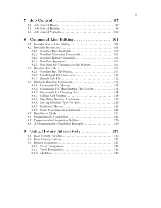 iii
7 Job Control . . . . . . . . . . . . . . . . . . . . . . . . . . . . . . . . . . . . 97
7.1 Job Control Basics . . . . . . . . . . . . . . . . . . . . . . . . . . . . . . . . . . . . . . . . . . . . 97
7.2 Job Control Builtins . . . . . . . . . . . . . . . . . . . . . . . . . . . . . . . . . . . . . . . . . . 98
7.3 Job Control Variables . . . . . . . . . . . . . . . . . . . . . . . . . . . . . . . . . . . . . . . . 100
8 Command Line Editing . . . . . . . . . . . . . . . . . . . . . . 101
8.1 Introduction to Line Editing . . . . . . . . . . . . . . . . . . . . . . . . . . . . . . . . . 101
8.2 Readline Interaction . . . . . . . . . . . . . . . . . . . . . . . . . . . . . . . . . . . . . . . . . 101
8.2.1 Readline Bare Essentials . . . . . . . . . . . . . . . . . . . . . . . . . . . . . . . . 102
8.2.2 Readline Movement Commands . . . . . . . . . . . . . . . . . . . . . . . . . 102
8.2.3 Readline Killing Commands . . . . . . . . . . . . . . . . . . . . . . . . . . . . . 103
8.2.4 Readline Arguments. . . . . . . . . . . . . . . . . . . . . . . . . . . . . . . . . . . . . 103
8.2.5 Searching for Commands in the History . . . . . . . . . . . . . . . . . 103
8.3 Readline Init File . . . . . . . . . . . . . . . . . . . . . . . . . . . . . . . . . . . . . . . . . . . . 104
8.3.1 Readline Init File Syntax. . . . . . . . . . . . . . . . . . . . . . . . . . . . . . . . 104
8.3.2 Conditional Init Constructs . . . . . . . . . . . . . . . . . . . . . . . . . . . . . 111
8.3.3 Sample Init File. . . . . . . . . . . . . . . . . . . . . . . . . . . . . . . . . . . . . . . . . 112
8.4 Bindable Readline Commands. . . . . . . . . . . . . . . . . . . . . . . . . . . . . . . . 115
8.4.1 Commands For Moving . . . . . . . . . . . . . . . . . . . . . . . . . . . . . . . . . 115
8.4.2 Commands For Manipulating The History . . . . . . . . . . . . . . . 116
8.4.3 Commands For Changing Text . . . . . . . . . . . . . . . . . . . . . . . . . . 117
8.4.4 Killing And Yanking . . . . . . . . . . . . . . . . . . . . . . . . . . . . . . . . . . . . 118
8.4.5 Specifying Numeric Arguments . . . . . . . . . . . . . . . . . . . . . . . . . . 119
8.4.6 Letting Readline Type For You. . . . . . . . . . . . . . . . . . . . . . . . . . 120
8.4.7 Keyboard Macros . . . . . . . . . . . . . . . . . . . . . . . . . . . . . . . . . . . . . . . 121
8.4.8 Some Miscellaneous Commands . . . . . . . . . . . . . . . . . . . . . . . . . 122
8.5 Readline vi Mode . . . . . . . . . . . . . . . . . . . . . . . . . . . . . . . . . . . . . . . . . . . . 124
8.6 Programmable Completion . . . . . . . . . . . . . . . . . . . . . . . . . . . . . . . . . . . 124
8.7 Programmable Completion Builtins . . . . . . . . . . . . . . . . . . . . . . . . . . 126
8.8 A Programmable Completion Example . . . . . . . . . . . . . . . . . . . . . . . 130
9 Using History Interactively . . . . . . . . . . . . . . . . . 133
9.1 Bash History Facilities . . . . . . . . . . . . . . . . . . . . . . . . . . . . . . . . . . . . . . . 133
9.2 Bash History Builtins . . . . . . . . . . . . . . . . . . . . . . . . . . . . . . . . . . . . . . . . 133
9.3 History Expansion . . . . . . . . . . . . . . . . . . . . . . . . . . . . . . . . . . . . . . . . . . . 135
9.3.1 Event Designators. . . . . . . . . . . . . . . . . . . . . . . . . . . . . . . . . . . . . . . 135
9.3.2 Word Designators . . . . . . . . . . . . . . . . . . . . . . . . . . . . . . . . . . . . . . . 136
9.3.3 Modifiers . . . . . . . . . . . . . . . . . . . . . . . . . . . . . . . . . . . . . . . . . . . . . . . 137
 