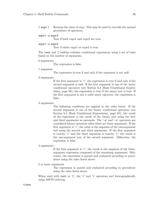 Chapter 4: Shell Builtin Commands 46
( expr ) Returns the value of expr. This may be used to override the normal
precedence of operators.
expr1 -a expr2
True if both expr1 and expr2 are true.
expr1 -o expr2
True if either expr1 or expr2 is true.
The test and [ builtins evaluate conditional expressions using a set of rules
based on the number of arguments.
0 arguments
The expression is false.
1 argument
The expression is true if and only if the argument is not null.
2 arguments
If the first argument is ‘!’, the expression is true if and only if the
second argument is null. If the first argument is one of the unary
conditional operators (see Section 6.4 [Bash Conditional Expres-
sions], page 85), the expression is true if the unary test is true. If
the first argument is not a valid unary operator, the expression is
false.
3 arguments
The following conditions are applied in the order listed. If the
second argument is one of the binary conditional operators (see
Section 6.4 [Bash Conditional Expressions], page 85), the result
of the expression is the result of the binary test using the first
and third arguments as operands. The ‘-a’ and ‘-o’ operators are
considered binary operators when there are three arguments. If the
first argument is ‘!’, the value is the negation of the two-argument
test using the second and third arguments. If the first argument
is exactly ‘(’ and the third argument is exactly ‘)’, the result is
the one-argument test of the second argument. Otherwise, the
expression is false.
4 arguments
If the first argument is ‘!’, the result is the negation of the three-
argument expression composed of the remaining arguments. Oth-
erwise, the expression is parsed and evaluated according to prece-
dence using the rules listed above.
5 or more arguments
The expression is parsed and evaluated according to precedence
using the rules listed above.
When used with test or ‘[’, the ‘<’ and ‘>’ operators sort lexicographically
using ASCII ordering.
times
 
