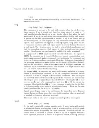 Chapter 4: Shell Builtin Commands 47
times
Print out the user and system times used by the shell and its children. The
return status is zero.
trap
trap [-lp] [arg] [sigspec ...]
The commands in arg are to be read and executed when the shell receives
signal sigspec. If arg is absent (and there is a single sigspec) or equal to ‘-’,
each specified signal’s disposition is reset to the value it had when the shell
was started. If arg is the null string, then the signal specified by each sigspec
is ignored by the shell and commands it invokes. If arg is not present and -p
has been supplied, the shell displays the trap commands associated with each
sigspec. If no arguments are supplied, or only -p is given, trap prints the list
of commands associated with each signal number in a form that may be reused
as shell input. The -l option causes the shell to print a list of signal names and
their corresponding numbers. Each sigspec is either a signal name or a signal
number. Signal names are case insensitive and the SIG prefix is optional.
If a sigspec is 0 or EXIT, arg is executed when the shell exits. If a sigspec is
DEBUG, the command arg is executed before every simple command, for com-
mand, case command, select command, every arithmetic for command, and
before the first command executes in a shell function. Refer to the description of
the extdebug option to the shopt builtin (see Section 4.3.2 [The Shopt Builtin],
page 62) for details of its effect on the DEBUG trap. If a sigspec is RETURN, the
command arg is executed each time a shell function or a script executed with
the . or source builtins finishes executing.
If a sigspec is ERR, the command arg is executed whenever a pipeline (which may
consist of a single simple command), a list, or a compound command returns
a non-zero exit status, subject to the following conditions. The ERR trap is
not executed if the failed command is part of the command list immediately
following an until or while keyword, part of the test following the if or elif
reserved words, part of a command executed in a && or || list except the
command following the final && or ||, any command in a pipeline but the last,
or if the command’s return status is being inverted using !. These are the same
conditions obeyed by the errexit (-e) option.
Signals ignored upon entry to the shell cannot be trapped or reset. Trapped
signals that are not being ignored are reset to their original values in a subshell
or subshell environment when one is created.
The return status is zero unless a sigspec does not specify a valid signal.
umask
umask [-p] [-S] [mode]
Set the shell process’s file creation mask to mode. If mode begins with a digit,
it is interpreted as an octal number; if not, it is interpreted as a symbolic mode
mask similar to that accepted by the chmod command. If mode is omitted, the
current value of the mask is printed. If the -S option is supplied without a
mode argument, the mask is printed in a symbolic format. If the -p option is
 
