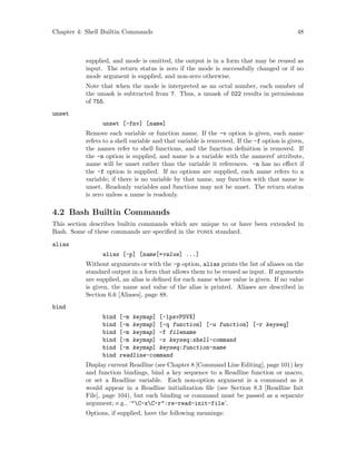 Chapter 4: Shell Builtin Commands 48
supplied, and mode is omitted, the output is in a form that may be reused as
input. The return status is zero if the mode is successfully changed or if no
mode argument is supplied, and non-zero otherwise.
Note that when the mode is interpreted as an octal number, each number of
the umask is subtracted from 7. Thus, a umask of 022 results in permissions
of 755.
unset
unset [-fnv] [name]
Remove each variable or function name. If the -v option is given, each name
refers to a shell variable and that variable is remvoved. If the -f option is given,
the names refer to shell functions, and the function definition is removed. If
the -n option is supplied, and name is a variable with the nameref attribute,
name will be unset rather than the variable it references. -n has no effect if
the -f option is supplied. If no options are supplied, each name refers to a
variable; if there is no variable by that name, any function with that name is
unset. Readonly variables and functions may not be unset. The return status
is zero unless a name is readonly.
4.2 Bash Builtin Commands
This section describes builtin commands which are unique to or have been extended in
Bash. Some of these commands are specified in the posix standard.
alias
alias [-p] [name[=value] ...]
Without arguments or with the -p option, alias prints the list of aliases on the
standard output in a form that allows them to be reused as input. If arguments
are supplied, an alias is defined for each name whose value is given. If no value
is given, the name and value of the alias is printed. Aliases are described in
Section 6.6 [Aliases], page 88.
bind
bind [-m keymap] [-lpsvPSVX]
bind [-m keymap] [-q function] [-u function] [-r keyseq]
bind [-m keymap] -f filename
bind [-m keymap] -x keyseq:shell-command
bind [-m keymap] keyseq:function-name
bind readline-command
Display current Readline (see Chapter 8 [Command Line Editing], page 101) key
and function bindings, bind a key sequence to a Readline function or macro,
or set a Readline variable. Each non-option argument is a command as it
would appear in a Readline initialization file (see Section 8.3 [Readline Init
File], page 104), but each binding or command must be passed as a separate
argument; e.g., ‘"C-xC-r":re-read-init-file’.
Options, if supplied, have the following meanings:
 