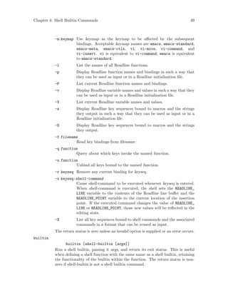 Chapter 4: Shell Builtin Commands 49
-m keymap Use keymap as the keymap to be affected by the subsequent
bindings. Acceptable keymap names are emacs, emacs-standard,
emacs-meta, emacs-ctlx, vi, vi-move, vi-command, and
vi-insert. vi is equivalent to vi-command; emacs is equivalent
to emacs-standard.
-l List the names of all Readline functions.
-p Display Readline function names and bindings in such a way that
they can be used as input or in a Readline initialization file.
-P List current Readline function names and bindings.
-v Display Readline variable names and values in such a way that they
can be used as input or in a Readline initialization file.
-V List current Readline variable names and values.
-s Display Readline key sequences bound to macros and the strings
they output in such a way that they can be used as input or in a
Readline initialization file.
-S Display Readline key sequences bound to macros and the strings
they output.
-f filename
Read key bindings from filename.
-q function
Query about which keys invoke the named function.
-u function
Unbind all keys bound to the named function.
-r keyseq Remove any current binding for keyseq.
-x keyseq:shell-command
Cause shell-command to be executed whenever keyseq is entered.
When shell-command is executed, the shell sets the READLINE_
LINE variable to the contents of the Readline line buffer and the
READLINE_POINT variable to the current location of the insertion
point. If the executed command changes the value of READLINE_
LINE or READLINE_POINT, those new values will be reflected in the
editing state.
-X List all key sequences bound to shell commands and the associated
commands in a format that can be reused as input.
The return status is zero unless an invalid option is supplied or an error occurs.
builtin
builtin [shell-builtin [args]]
Run a shell builtin, passing it args, and return its exit status. This is useful
when defining a shell function with the same name as a shell builtin, retaining
the functionality of the builtin within the function. The return status is non-
zero if shell-builtin is not a shell builtin command.
 