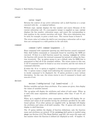 Chapter 4: Shell Builtin Commands 50
caller
caller [expr]
Returns the context of any active subroutine call (a shell function or a script
executed with the . or source builtins).
Without expr, caller displays the line number and source filename of the
current subroutine call. If a non-negative integer is supplied as expr, caller
displays the line number, subroutine name, and source file corresponding to
that position in the current execution call stack. This extra information may
be used, for example, to print a stack trace. The current frame is frame 0.
The return value is 0 unless the shell is not executing a subroutine call or expr
does not correspond to a valid position in the call stack.
command
command [-pVv] command [arguments ...]
Runs command with arguments ignoring any shell function named command.
Only shell builtin commands or commands found by searching the PATH are
executed. If there is a shell function named ls, running ‘command ls’ within
the function will execute the external command ls instead of calling the func-
tion recursively. The -p option means to use a default value for PATH that is
guaranteed to find all of the standard utilities. The return status in this case
is 127 if command cannot be found or an error occurred, and the exit status of
command otherwise.
If either the -V or -v option is supplied, a description of command is printed.
The -v option causes a single word indicating the command or file name used
to invoke command to be displayed; the -V option produces a more verbose
description. In this case, the return status is zero if command is found, and
non-zero if not.
declare
declare [-aAfFgilnrtux] [-p] [name[=value] ...]
Declare variables and give them attributes. If no names are given, then display
the values of variables instead.
The -p option will display the attributes and values of each name. When -p
is used with name arguments, additional options, other than -f and -F, are
ignored.
When -p is supplied without name arguments, declare will display the at-
tributes and values of all variables having the attributes specified by the addi-
tional options. If no other options are supplied with -p, declare will display
the attributes and values of all shell variables. The -f option will restrict the
display to shell functions.
The -F option inhibits the display of function definitions; only the function
name and attributes are printed. If the extdebug shell option is enabled using
shopt (see Section 4.3.2 [The Shopt Builtin], page 62), the source file name and
line number where the function is defined are displayed as well. -F implies -f.
 
