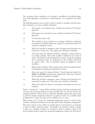 Chapter 4: Shell Builtin Commands 51
The -g option forces variables to be created or modified at the global scope,
even when declare is executed in a shell function. It is ignored in all other
cases.
The following options can be used to restrict output to variables with the spec-
ified attributes or to give variables attributes:
-a Each name is an indexed array variable (see Section 6.7 [Arrays],
page 89).
-A Each name is an associative array variable (see Section 6.7 [Arrays],
page 89).
-f Use function names only.
-i The variable is to be treated as an integer; arithmetic evaluation
(see Section 6.5 [Shell Arithmetic], page 87) is performed when the
variable is assigned a value.
-l When the variable is assigned a value, all upper-case characters are
converted to lower-case. The upper-case attribute is disabled.
-n Give each name the nameref attribute, making it a name reference
to another variable. That other variable is defined by the value of
name. All references and assignments to name, except for changing
the -n attribute itself, are performed on the variable referenced
by name’s value. The -n attribute cannot be applied to array
variables.
-r Make names readonly. These names cannot then be assigned values
by subsequent assignment statements or unset.
-t Give each name the trace attribute. Traced functions inherit the
DEBUG and RETURN traps from the calling shell. The trace attribute
has no special meaning for variables.
-u When the variable is assigned a value, all lower-case characters are
converted to upper-case. The lower-case attribute is disabled.
-x Mark each name for export to subsequent commands via the envi-
ronment.
Using ‘+’ instead of ‘-’ turns off the attribute instead, with the exceptions that
‘+a’ may not be used to destroy an array variable and ‘+r’ will not remove the
readonly attribute. When used in a function, declare makes each name local,
as with the local command, unless the -g option is used. If a variable name
is followed by =value, the value of the variable is set to value.
When using -a or -A and the compound assignment syntax to create array
variables, additional attributes do not take effect until subsequent assignments.
The return status is zero unless an invalid option is encountered, an attempt
is made to define a function using ‘-f foo=bar’, an attempt is made to assign
a value to a readonly variable, an attempt is made to assign a value to an
array variable without using the compound assignment syntax (see Section 6.7
 