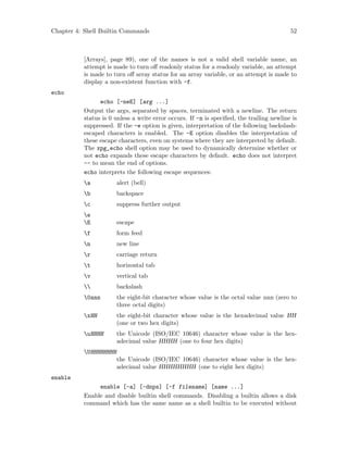Chapter 4: Shell Builtin Commands 52
[Arrays], page 89), one of the names is not a valid shell variable name, an
attempt is made to turn off readonly status for a readonly variable, an attempt
is made to turn off array status for an array variable, or an attempt is made to
display a non-existent function with -f.
echo
echo [-neE] [arg ...]
Output the args, separated by spaces, terminated with a newline. The return
status is 0 unless a write error occurs. If -n is specified, the trailing newline is
suppressed. If the -e option is given, interpretation of the following backslash-
escaped characters is enabled. The -E option disables the interpretation of
these escape characters, even on systems where they are interpreted by default.
The xpg_echo shell option may be used to dynamically determine whether or
not echo expands these escape characters by default. echo does not interpret
-- to mean the end of options.
echo interprets the following escape sequences:
a alert (bell)
b backspace
c suppress further output
e
E escape
f form feed
n new line
r carriage return
t horizontal tab
v vertical tab
 backslash
0nnn the eight-bit character whose value is the octal value nnn (zero to
three octal digits)
xHH the eight-bit character whose value is the hexadecimal value HH
(one or two hex digits)
uHHHH the Unicode (ISO/IEC 10646) character whose value is the hex-
adecimal value HHHH (one to four hex digits)
UHHHHHHHH
the Unicode (ISO/IEC 10646) character whose value is the hex-
adecimal value HHHHHHHH (one to eight hex digits)
enable
enable [-a] [-dnps] [-f filename] [name ...]
Enable and disable builtin shell commands. Disabling a builtin allows a disk
command which has the same name as a shell builtin to be executed without
 