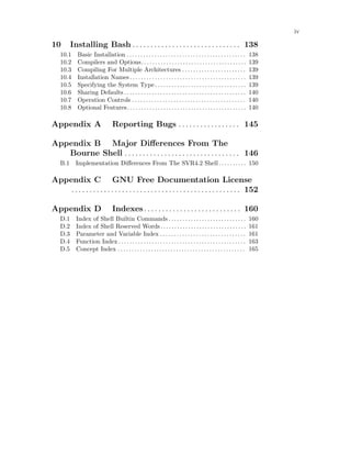 iv
10 Installing Bash . . . . . . . . . . . . . . . . . . . . . . . . . . . . . . 138
10.1 Basic Installation . . . . . . . . . . . . . . . . . . . . . . . . . . . . . . . . . . . . . . . . . . . 138
10.2 Compilers and Options. . . . . . . . . . . . . . . . . . . . . . . . . . . . . . . . . . . . . . 139
10.3 Compiling For Multiple Architectures . . . . . . . . . . . . . . . . . . . . . . . 139
10.4 Installation Names. . . . . . . . . . . . . . . . . . . . . . . . . . . . . . . . . . . . . . . . . . 139
10.5 Specifying the System Type. . . . . . . . . . . . . . . . . . . . . . . . . . . . . . . . . 139
10.6 Sharing Defaults . . . . . . . . . . . . . . . . . . . . . . . . . . . . . . . . . . . . . . . . . . . . 140
10.7 Operation Controls . . . . . . . . . . . . . . . . . . . . . . . . . . . . . . . . . . . . . . . . . 140
10.8 Optional Features. . . . . . . . . . . . . . . . . . . . . . . . . . . . . . . . . . . . . . . . . . . 140
Appendix A Reporting Bugs . . . . . . . . . . . . . . . . . 145
Appendix B Major Differences From The
Bourne Shell . . . . . . . . . . . . . . . . . . . . . . . . . . . . . . . . 146
B.1 Implementation Differences From The SVR4.2 Shell. . . . . . . . . . 150
Appendix C GNU Free Documentation License
. . . . . . . . . . . . . . . . . . . . . . . . . . . . . . . . . . . . . . . . . . . . . . . 152
Appendix D Indexes. . . . . . . . . . . . . . . . . . . . . . . . . . . 160
D.1 Index of Shell Builtin Commands . . . . . . . . . . . . . . . . . . . . . . . . . . . . 160
D.2 Index of Shell Reserved Words. . . . . . . . . . . . . . . . . . . . . . . . . . . . . . . 161
D.3 Parameter and Variable Index . . . . . . . . . . . . . . . . . . . . . . . . . . . . . . . 161
D.4 Function Index . . . . . . . . . . . . . . . . . . . . . . . . . . . . . . . . . . . . . . . . . . . . . . 163
D.5 Concept Index . . . . . . . . . . . . . . . . . . . . . . . . . . . . . . . . . . . . . . . . . . . . . . 165
 