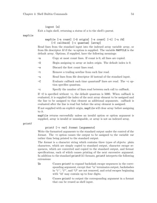 Chapter 4: Shell Builtin Commands 54
logout [n]
Exit a login shell, returning a status of n to the shell’s parent.
mapfile
mapfile [-n count] [-O origin] [-s count] [-t] [-u fd]
[-C callback] [-c quantum] [array]
Read lines from the standard input into the indexed array variable array, or
from file descriptor fd if the -u option is supplied. The variable MAPFILE is the
default array. Options, if supplied, have the following meanings:
-n Copy at most count lines. If count is 0, all lines are copied.
-O Begin assigning to array at index origin. The default index is 0.
-s Discard the first count lines read.
-t Remove a trailing newline from each line read.
-u Read lines from file descriptor fd instead of the standard input.
-C Evaluate callback each time quantumP lines are read. The -c op-
tion specifies quantum.
-c Specify the number of lines read between each call to callback.
If -C is specified without -c, the default quantum is 5000. When callback is
evaluated, it is supplied the index of the next array element to be assigned and
the line to be assigned to that element as additional arguments. callback is
evaluated after the line is read but before the array element is assigned.
If not supplied with an explicit origin, mapfile will clear array before assigning
to it.
mapfile returns successfully unless an invalid option or option argument is
supplied, array is invalid or unassignable, or array is not an indexed array.
printf
printf [-v var] format [arguments]
Write the formatted arguments to the standard output under the control of the
format. The -v option causes the output to be assigned to the variable var
rather than being printed to the standard output.
The format is a character string which contains three types of objects: plain
characters, which are simply copied to standard output, character escape se-
quences, which are converted and copied to the standard output, and format
specifications, each of which causes printing of the next successive argument.
In addition to the standard printf(1) formats, printf interprets the following
extensions:
%b Causes printf to expand backslash escape sequences in the corre-
sponding argument, except that ‘c’ terminates output, backslashes
in ‘’’, ‘"’, and ‘?’ are not removed, and octal escapes beginning
with ‘0’ may contain up to four digits.
%q Causes printf to output the corresponding argument in a format
that can be reused as shell input.
 