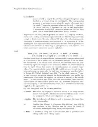 Chapter 4: Shell Builtin Commands 55
%(datefmt)T
Causes printf to output the date-time string resulting from using
datefmt as a format string for strftime(3). The corresponding
argument is an integer representing the number of seconds since
the epoch. Two special argument values may be used: -1 represents
the current time, and -2 represents the time the shell was invoked.
If no argument is specified, conversion behaves as if -1 had been
given. This is an exception to the usual printf behavior.
Arguments to non-string format specifiers are treated as C language constants,
except that a leading plus or minus sign is allowed, and if the leading character is
a single or double quote, the value is the ASCII value of the following character.
The format is reused as necessary to consume all of the arguments. If the for-
mat requires more arguments than are supplied, the extra format specifications
behave as if a zero value or null string, as appropriate, had been supplied. The
return value is zero on success, non-zero on failure.
read
read [-ers] [-a aname] [-d delim] [-i text] [-n nchars]
[-N nchars] [-p prompt] [-t timeout] [-u fd] [name ...]
One line is read from the standard input, or from the file descriptor fd supplied
as an argument to the -u option, and the first word is assigned to the first name,
the second word to the second name, and so on, with leftover words and their
intervening separators assigned to the last name. If there are fewer words read
from the input stream than names, the remaining names are assigned empty
values. The characters in the value of the IFS variable are used to split the line
into words using the same rules the shell uses for expansion (described above
in Section 3.5.7 [Word Splitting], page 29). The backslash character ‘’ may
be used to remove any special meaning for the next character read and for line
continuation. If no names are supplied, the line read is assigned to the variable
REPLY. The return code is zero, unless end-of-file is encountered, read times out
(in which case the return code is greater than 128), a variable assignment error
(such as assigning to a readonly variable) occurs, or an invalid file descriptor is
supplied as the argument to -u.
Options, if supplied, have the following meanings:
-a aname The words are assigned to sequential indices of the array variable
aname, starting at 0. All elements are removed from aname before
the assignment. Other name arguments are ignored.
-d delim The first character of delim is used to terminate the input line,
rather than newline.
-e Readline (see Chapter 8 [Command Line Editing], page 101) is
used to obtain the line. Readline uses the current (or default, if
line editing was not previously active) editing settings.
-i text If Readline is being used to read the line, text is placed into the
editing buffer before editing begins.
 