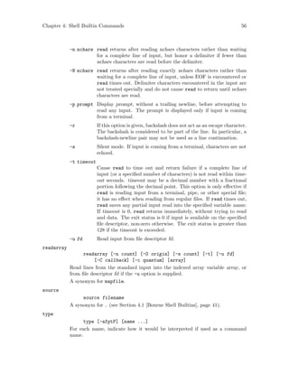 Chapter 4: Shell Builtin Commands 56
-n nchars read returns after reading nchars characters rather than waiting
for a complete line of input, but honor a delimiter if fewer than
nchars characters are read before the delimiter.
-N nchars read returns after reading exactly nchars characters rather than
waiting for a complete line of input, unless EOF is encountered or
read times out. Delimiter characters encountered in the input are
not treated specially and do not cause read to return until nchars
characters are read.
-p prompt Display prompt, without a trailing newline, before attempting to
read any input. The prompt is displayed only if input is coming
from a terminal.
-r If this option is given, backslash does not act as an escape character.
The backslash is considered to be part of the line. In particular, a
backslash-newline pair may not be used as a line continuation.
-s Silent mode. If input is coming from a terminal, characters are not
echoed.
-t timeout
Cause read to time out and return failure if a complete line of
input (or a specified number of characters) is not read within time-
out seconds. timeout may be a decimal number with a fractional
portion following the decimal point. This option is only effective if
read is reading input from a terminal, pipe, or other special file;
it has no effect when reading from regular files. If read times out,
read saves any partial input read into the specified variable name.
If timeout is 0, read returns immediately, without trying to read
and data. The exit status is 0 if input is available on the specified
file descriptor, non-zero otherwise. The exit status is greater than
128 if the timeout is exceeded.
-u fd Read input from file descriptor fd.
readarray
readarray [-n count] [-O origin] [-s count] [-t] [-u fd]
[-C callback] [-c quantum] [array]
Read lines from the standard input into the indexed array variable array, or
from file descriptor fd if the -u option is supplied.
A synonym for mapfile.
source
source filename
A synonym for . (see Section 4.1 [Bourne Shell Builtins], page 41).
type
type [-afptP] [name ...]
For each name, indicate how it would be interpreted if used as a command
name.
 