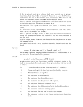 Chapter 4: Shell Builtin Commands 57
If the -t option is used, type prints a single word which is one of ‘alias’,
‘function’, ‘builtin’, ‘file’ or ‘keyword’, if name is an alias, shell function,
shell builtin, disk file, or shell reserved word, respectively. If the name is not
found, then nothing is printed, and type returns a failure status.
If the -p option is used, type either returns the name of the disk file that would
be executed, or nothing if -t would not return ‘file’.
The -P option forces a path search for each name, even if -t would not return
‘file’.
If a command is hashed, -p and -P print the hashed value, which is not neces-
sarily the file that appears first in $PATH.
If the -a option is used, type returns all of the places that contain an executable
named file. This includes aliases and functions, if and only if the -p option is
not also used.
If the -f option is used, type does not attempt to find shell functions, as with
the command builtin.
The return status is zero if all of the names are found, non-zero if any are not
found.
typeset
typeset [-afFgrxilnrtux] [-p] [name[=value] ...]
The typeset command is supplied for compatibility with the Korn shell. It is
a synonym for the declare builtin command.
ulimit
ulimit [-abcdefilmnpqrstuvxHST] [limit]
ulimit provides control over the resources available to processes started by the
shell, on systems that allow such control. If an option is given, it is interpreted
as follows:
-S Change and report the soft limit associated with a resource.
-H Change and report the hard limit associated with a resource.
-a All current limits are reported.
-b The maximum socket buffer size.
-c The maximum size of core files created.
-d The maximum size of a process’s data segment.
-e The maximum scheduling priority ("nice").
-f The maximum size of files written by the shell and its children.
-i The maximum number of pending signals.
-l The maximum size that may be locked into memory.
-m The maximum resident set size (many systems do not honor this
limit).
 