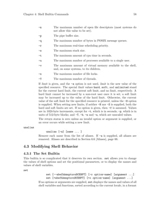 Chapter 4: Shell Builtin Commands 58
-n The maximum number of open file descriptors (most systems do
not allow this value to be set).
-p The pipe buffer size.
-q The maximum number of bytes in POSIX message queues.
-r The maximum real-time scheduling priority.
-s The maximum stack size.
-t The maximum amount of cpu time in seconds.
-u The maximum number of processes available to a single user.
-v The maximum amount of virtual memory available to the shell,
and, on some systems, to its children.
-x The maximum number of file locks.
-T The maximum number of threads.
If limit is given, and the -a option is not used, limit is the new value of the
specified resource. The special limit values hard, soft, and unlimited stand
for the current hard limit, the current soft limit, and no limit, respectively. A
hard limit cannot be increased by a non-root user once it is set; a soft limit
may be increased up to the value of the hard limit. Otherwise, the current
value of the soft limit for the specified resource is printed, unless the -H option
is supplied. When setting new limits, if neither -H nor -S is supplied, both the
hard and soft limits are set. If no option is given, then -f is assumed. Values
are in 1024-byte increments, except for -t, which is in seconds; -p, which is in
units of 512-byte blocks; and -T, -b, -n and -u, which are unscaled values.
The return status is zero unless an invalid option or argument is supplied, or
an error occurs while setting a new limit.
unalias
unalias [-a] [name ... ]
Remove each name from the list of aliases. If -a is supplied, all aliases are
removed. Aliases are described in Section 6.6 [Aliases], page 88.
4.3 Modifying Shell Behavior
4.3.1 The Set Builtin
This builtin is so complicated that it deserves its own section. set allows you to change
the values of shell options and set the positional parameters, or to display the names and
values of shell variables.
set
set [--abefhkmnptuvxBCEHPT] [-o option-name] [argument ...]
set [+abefhkmnptuvxBCEHPT] [+o option-name] [argument ...]
If no options or arguments are supplied, set displays the names and values of all
shell variables and functions, sorted according to the current locale, in a format
 