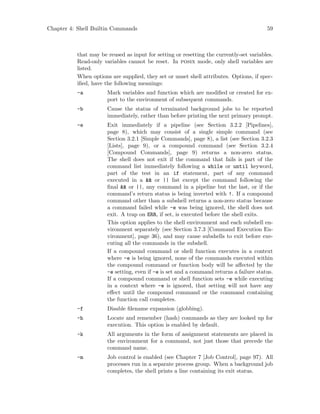Chapter 4: Shell Builtin Commands 59
that may be reused as input for setting or resetting the currently-set variables.
Read-only variables cannot be reset. In posix mode, only shell variables are
listed.
When options are supplied, they set or unset shell attributes. Options, if spec-
ified, have the following meanings:
-a Mark variables and function which are modified or created for ex-
port to the environment of subsequent commands.
-b Cause the status of terminated background jobs to be reported
immediately, rather than before printing the next primary prompt.
-e Exit immediately if a pipeline (see Section 3.2.2 [Pipelines],
page 8), which may consist of a single simple command (see
Section 3.2.1 [Simple Commands], page 8), a list (see Section 3.2.3
[Lists], page 9), or a compound command (see Section 3.2.4
[Compound Commands], page 9) returns a non-zero status.
The shell does not exit if the command that fails is part of the
command list immediately following a while or until keyword,
part of the test in an if statement, part of any command
executed in a && or || list except the command following the
final && or ||, any command in a pipeline but the last, or if the
command’s return status is being inverted with !. If a compound
command other than a subshell returns a non-zero status because
a command failed while -e was being ignored, the shell does not
exit. A trap on ERR, if set, is executed before the shell exits.
This option applies to the shell environment and each subshell en-
vironment separately (see Section 3.7.3 [Command Execution En-
vironment], page 36), and may cause subshells to exit before exe-
cuting all the commands in the subshell.
If a compound command or shell function executes in a context
where -e is being ignored, none of the commands executed within
the compound command or function body will be affected by the
-e setting, even if -e is set and a command returns a failure status.
If a compound command or shell function sets -e while executing
in a context where -e is ignored, that setting will not have any
effect until the compound command or the command containing
the function call completes.
-f Disable filename expansion (globbing).
-h Locate and remember (hash) commands as they are looked up for
execution. This option is enabled by default.
-k All arguments in the form of assignment statements are placed in
the environment for a command, not just those that precede the
command name.
-m Job control is enabled (see Chapter 7 [Job Control], page 97). All
processes run in a separate process group. When a background job
completes, the shell prints a line containing its exit status.
 