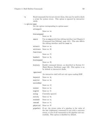 Chapter 4: Shell Builtin Commands 60
-n Read commands but do not execute them; this may be used to check
a script for syntax errors. This option is ignored by interactive
shells.
-o option-name
Set the option corresponding to option-name:
allexport
Same as -a.
braceexpand
Same as -B.
emacs Use an emacs-style line editing interface (see Chapter 8
[Command Line Editing], page 101). This also affects
the editing interface used for read -e.
errexit Same as -e.
errtrace Same as -E.
functrace
Same as -T.
hashall Same as -h.
histexpand
Same as -H.
history Enable command history, as described in Section 9.1
[Bash History Facilities], page 133. This option is on
by default in interactive shells.
ignoreeof
An interactive shell will not exit upon reading EOF.
keyword Same as -k.
monitor Same as -m.
noclobber
Same as -C.
noexec Same as -n.
noglob Same as -f.
nolog Currently ignored.
notify Same as -b.
nounset Same as -u.
onecmd Same as -t.
physical Same as -P.
pipefail If set, the return value of a pipeline is the value of
the last (rightmost) command to exit with a non-zero
status, or zero if all commands in the pipeline exit suc-
cessfully. This option is disabled by default.
 