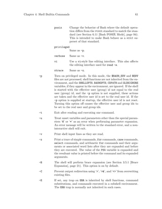 Chapter 4: Shell Builtin Commands 61
posix Change the behavior of Bash where the default opera-
tion differs from the posix standard to match the stan-
dard (see Section 6.11 [Bash POSIX Mode], page 94).
This is intended to make Bash behave as a strict su-
perset of that standard.
privileged
Same as -p.
verbose Same as -v.
vi Use a vi-style line editing interface. This also affects
the editing interface used for read -e.
xtrace Same as -x.
-p Turn on privileged mode. In this mode, the $BASH_ENV and $ENV
files are not processed, shell functions are not inherited from the en-
vironment, and the SHELLOPTS, BASHOPTS, CDPATH and GLOBIGNORE
variables, if they appear in the environment, are ignored. If the shell
is started with the effective user (group) id not equal to the real
user (group) id, and the -p option is not supplied, these actions
are taken and the effective user id is set to the real user id. If the
-p option is supplied at startup, the effective user id is not reset.
Turning this option off causes the effective user and group ids to
be set to the real user and group ids.
-t Exit after reading and executing one command.
-u Treat unset variables and parameters other than the special param-
eters ‘@’ or ‘*’ as an error when performing parameter expansion.
An error message will be written to the standard error, and a non-
interactive shell will exit.
-v Print shell input lines as they are read.
-x Print a trace of simple commands, for commands, case commands,
select commands, and arithmetic for commands and their argu-
ments or associated word lists after they are expanded and before
they are executed. The value of the PS4 variable is expanded and
the resultant value is printed before the command and its expanded
arguments.
-B The shell will perform brace expansion (see Section 3.5.1 [Brace
Expansion], page 21). This option is on by default.
-C Prevent output redirection using ‘>’, ‘>&’, and ‘<>’ from overwriting
existing files.
-E If set, any trap on ERR is inherited by shell functions, command
substitutions, and commands executed in a subshell environment.
The ERR trap is normally not inherited in such cases.
 