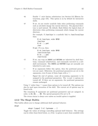 Chapter 4: Shell Builtin Commands 62
-H Enable ‘!’ style history substitution (see Section 9.3 [History In-
teraction], page 135). This option is on by default for interactive
shells.
-P If set, do not resolve symbolic links when performing commands
such as cd which change the current directory. The physical direc-
tory is used instead. By default, Bash follows the logical chain of
directories when performing commands which change the current
directory.
For example, if /usr/sys is a symbolic link to /usr/local/sys
then:
$ cd /usr/sys; echo $PWD
/usr/sys
$ cd ..; pwd
/usr
If set -P is on, then:
$ cd /usr/sys; echo $PWD
/usr/local/sys
$ cd ..; pwd
/usr/local
-T If set, any trap on DEBUG and RETURN are inherited by shell func-
tions, command substitutions, and commands executed in a sub-
shell environment. The DEBUG and RETURN traps are normally not
inherited in such cases.
-- If no arguments follow this option, then the positional parame-
ters are unset. Otherwise, the positional parameters are set to the
arguments, even if some of them begin with a ‘-’.
- Signal the end of options, cause all remaining arguments to be
assigned to the positional parameters. The -x and -v options are
turned off. If there are no arguments, the positional parameters
remain unchanged.
Using ‘+’ rather than ‘-’ causes these options to be turned off. The options can
also be used upon invocation of the shell. The current set of options may be
found in $-.
The remaining N arguments are positional parameters and are assigned, in
order, to $1, $2, . . . $N. The special parameter # is set to N.
The return status is always zero unless an invalid option is supplied.
4.3.2 The Shopt Builtin
This builtin allows you to change additional shell optional behavior.
shopt
shopt [-pqsu] [-o] [optname ...]
Toggle the values of settings controlling optional shell behavior. The settings
can be either those listed below, or, if the -o option is used, those available with
 