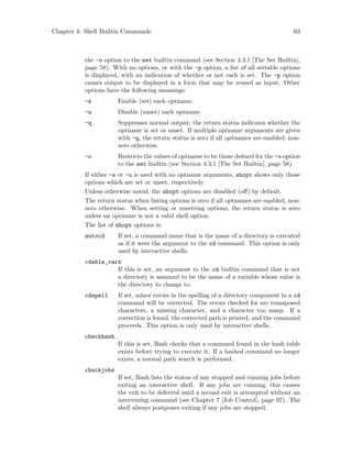 Chapter 4: Shell Builtin Commands 63
the -o option to the set builtin command (see Section 4.3.1 [The Set Builtin],
page 58). With no options, or with the -p option, a list of all settable options
is displayed, with an indication of whether or not each is set. The -p option
causes output to be displayed in a form that may be reused as input. Other
options have the following meanings:
-s Enable (set) each optname.
-u Disable (unset) each optname.
-q Suppresses normal output; the return status indicates whether the
optname is set or unset. If multiple optname arguments are given
with -q, the return status is zero if all optnames are enabled; non-
zero otherwise.
-o Restricts the values of optname to be those defined for the -o option
to the set builtin (see Section 4.3.1 [The Set Builtin], page 58).
If either -s or -u is used with no optname arguments, shopt shows only those
options which are set or unset, respectively.
Unless otherwise noted, the shopt options are disabled (off) by default.
The return status when listing options is zero if all optnames are enabled, non-
zero otherwise. When setting or unsetting options, the return status is zero
unless an optname is not a valid shell option.
The list of shopt options is:
autocd If set, a command name that is the name of a directory is executed
as if it were the argument to the cd command. This option is only
used by interactive shells.
cdable_vars
If this is set, an argument to the cd builtin command that is not
a directory is assumed to be the name of a variable whose value is
the directory to change to.
cdspell If set, minor errors in the spelling of a directory component in a cd
command will be corrected. The errors checked for are transposed
characters, a missing character, and a character too many. If a
correction is found, the corrected path is printed, and the command
proceeds. This option is only used by interactive shells.
checkhash
If this is set, Bash checks that a command found in the hash table
exists before trying to execute it. If a hashed command no longer
exists, a normal path search is performed.
checkjobs
If set, Bash lists the status of any stopped and running jobs before
exiting an interactive shell. If any jobs are running, this causes
the exit to be deferred until a second exit is attempted without an
intervening command (see Chapter 7 [Job Control], page 97). The
shell always postpones exiting if any jobs are stopped.
 