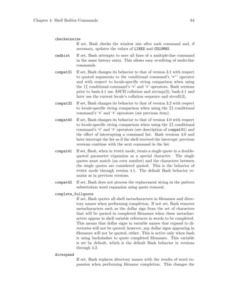 Chapter 4: Shell Builtin Commands 64
checkwinsize
If set, Bash checks the window size after each command and, if
necessary, updates the values of LINES and COLUMNS.
cmdhist If set, Bash attempts to save all lines of a multiple-line command
in the same history entry. This allows easy re-editing of multi-line
commands.
compat31 If set, Bash changes its behavior to that of version 3.1 with respect
to quoted arguments to the conditional command’s ‘=~’ operator
and with respect to locale-specific string comparison when using
the [[ conditional command’s ‘<’ and ‘>’ operators. Bash versions
prior to bash-4.1 use ASCII collation and strcmp(3); bash-4.1 and
later use the current locale’s collation sequence and strcoll(3).
compat32 If set, Bash changes its behavior to that of version 3.2 with respect
to locale-specific string comparison when using the [[ conditional
command’s ‘<’ and ‘>’ operators (see previous item).
compat40 If set, Bash changes its behavior to that of version 4.0 with respect
to locale-specific string comparison when using the [[ conditional
command’s ‘<’ and ‘>’ operators (see description of compat31) and
the effect of interrupting a command list. Bash versions 4.0 and
later interrupt the list as if the shell received the interrupt; previous
versions continue with the next command in the list.
compat41 If set, Bash, when in posix mode, treats a single quote in a double-
quoted parameter expansion as a special character. The single
quotes must match (an even number) and the characters between
the single quotes are considered quoted. This is the behavior of
posix mode through version 4.1. The default Bash behavior re-
mains as in previous versions.
compat42 If set, Bash does not process the replacement string in the pattern
substitution word expansion using quote removal.
complete_fullquote
If set, Bash quotes all shell metacharacters in filenames and direc-
tory names when performing completion. If not set, Bash removes
metacharacters such as the dollar sign from the set of characters
that will be quoted in completed filenames when these metachar-
acters appear in shell variable references in words to be completed.
This means that dollar signs in variable names that expand to di-
rectories will not be quoted; however, any dollar signs appearing in
filenames will not be quoted, either. This is active only when bash
is using backslashes to quote completed filenames. This variable
is set by default, which is the default Bash behavior in versions
through 4.2.
direxpand
If set, Bash replaces directory names with the results of word ex-
pansion when performing filename completion. This changes the
 