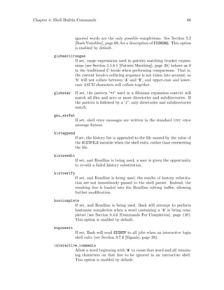 Chapter 4: Shell Builtin Commands 66
ignored words are the only possible completions. See Section 5.2
[Bash Variables], page 69, for a description of FIGNORE. This option
is enabled by default.
globasciiranges
If set, range expressions used in pattern matching bracket expres-
sions (see Section 3.5.8.1 [Pattern Matching], page 30) behave as if
in the traditional C locale when performing comparisons. That is,
the current locale’s collating sequence is not taken into account, so
‘b’ will not collate between ‘A’ and ‘B’, and upper-case and lower-
case ASCII characters will collate together.
globstar If set, the pattern ‘**’ used in a filename expansion context will
match all files and zero or more directories and subdirectories. If
the pattern is followed by a ‘/’, only directories and subdirectories
match.
gnu_errfmt
If set, shell error messages are written in the standard gnu error
message format.
histappend
If set, the history list is appended to the file named by the value of
the HISTFILE variable when the shell exits, rather than overwriting
the file.
histreedit
If set, and Readline is being used, a user is given the opportunity
to re-edit a failed history substitution.
histverify
If set, and Readline is being used, the results of history substitu-
tion are not immediately passed to the shell parser. Instead, the
resulting line is loaded into the Readline editing buffer, allowing
further modification.
hostcomplete
If set, and Readline is being used, Bash will attempt to perform
hostname completion when a word containing a ‘@’ is being com-
pleted (see Section 8.4.6 [Commands For Completion], page 120).
This option is enabled by default.
huponexit
If set, Bash will send SIGHUP to all jobs when an interactive login
shell exits (see Section 3.7.6 [Signals], page 38).
interactive_comments
Allow a word beginning with ‘#’ to cause that word and all remain-
ing characters on that line to be ignored in an interactive shell.
This option is enabled by default.
 