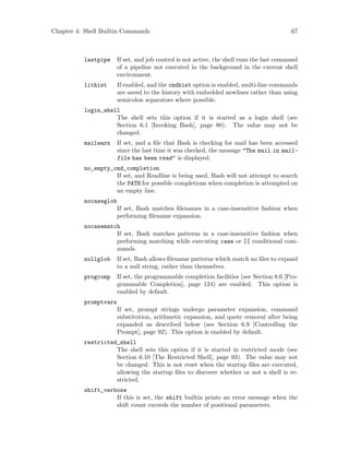 Chapter 4: Shell Builtin Commands 67
lastpipe If set, and job control is not active, the shell runs the last command
of a pipeline not executed in the background in the current shell
environment.
lithist If enabled, and the cmdhist option is enabled, multi-line commands
are saved to the history with embedded newlines rather than using
semicolon separators where possible.
login_shell
The shell sets this option if it is started as a login shell (see
Section 6.1 [Invoking Bash], page 80). The value may not be
changed.
mailwarn If set, and a file that Bash is checking for mail has been accessed
since the last time it was checked, the message "The mail in mail-
file has been read" is displayed.
no_empty_cmd_completion
If set, and Readline is being used, Bash will not attempt to search
the PATH for possible completions when completion is attempted on
an empty line.
nocaseglob
If set, Bash matches filenames in a case-insensitive fashion when
performing filename expansion.
nocasematch
If set, Bash matches patterns in a case-insensitive fashion when
performing matching while executing case or [[ conditional com-
mands.
nullglob If set, Bash allows filename patterns which match no files to expand
to a null string, rather than themselves.
progcomp If set, the programmable completion facilities (see Section 8.6 [Pro-
grammable Completion], page 124) are enabled. This option is
enabled by default.
promptvars
If set, prompt strings undergo parameter expansion, command
substitution, arithmetic expansion, and quote removal after being
expanded as described below (see Section 6.9 [Controlling the
Prompt], page 92). This option is enabled by default.
restricted_shell
The shell sets this option if it is started in restricted mode (see
Section 6.10 [The Restricted Shell], page 93). The value may not
be changed. This is not reset when the startup files are executed,
allowing the startup files to discover whether or not a shell is re-
stricted.
shift_verbose
If this is set, the shift builtin prints an error message when the
shift count exceeds the number of positional parameters.
 