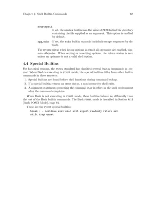 Chapter 4: Shell Builtin Commands 68
sourcepath
If set, the source builtin uses the value of PATH to find the directory
containing the file supplied as an argument. This option is enabled
by default.
xpg_echo If set, the echo builtin expands backslash-escape sequences by de-
fault.
The return status when listing options is zero if all optnames are enabled, non-
zero otherwise. When setting or unsetting options, the return status is zero
unless an optname is not a valid shell option.
4.4 Special Builtins
For historical reasons, the posix standard has classified several builtin commands as spe-
cial. When Bash is executing in posix mode, the special builtins differ from other builtin
commands in three respects:
1. Special builtins are found before shell functions during command lookup.
2. If a special builtin returns an error status, a non-interactive shell exits.
3. Assignment statements preceding the command stay in effect in the shell environment
after the command completes.
When Bash is not executing in posix mode, these builtins behave no differently than
the rest of the Bash builtin commands. The Bash posix mode is described in Section 6.11
[Bash POSIX Mode], page 94.
These are the posix special builtins:
break : . continue eval exec exit export readonly return set
shift trap unset
 