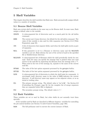 Chapter 5: Shell Variables 69
5 Shell Variables
This chapter describes the shell variables that Bash uses. Bash automatically assigns default
values to a number of variables.
5.1 Bourne Shell Variables
Bash uses certain shell variables in the same way as the Bourne shell. In some cases, Bash
assigns a default value to the variable.
CDPATH A colon-separated list of directories used as a search path for the cd builtin
command.
HOME The current user’s home directory; the default for the cd builtin command. The
value of this variable is also used by tilde expansion (see Section 3.5.2 [Tilde
Expansion], page 22).
IFS A list of characters that separate fields; used when the shell splits words as part
of expansion.
MAIL If this parameter is set to a filename or directory name and the MAILPATH
variable is not set, Bash informs the user of the arrival of mail in the specified
file or Maildir-format directory.
MAILPATH A colon-separated list of filenames which the shell periodically checks for new
mail. Each list entry can specify the message that is printed when new mail
arrives in the mail file by separating the filename from the message with a ‘?’.
When used in the text of the message, $_ expands to the name of the current
mail file.
OPTARG The value of the last option argument processed by the getopts builtin.
OPTIND The index of the last option argument processed by the getopts builtin.
PATH A colon-separated list of directories in which the shell looks for commands. A
zero-length (null) directory name in the value of PATH indicates the current
directory. A null directory name may appear as two adjacent colons, or as an
initial or trailing colon.
PS1 The primary prompt string. The default value is ‘s-v$ ’. See Section 6.9
[Controlling the Prompt], page 92, for the complete list of escape sequences
that are expanded before PS1 is displayed.
PS2 The secondary prompt string. The default value is ‘> ’.
5.2 Bash Variables
These variables are set or used by Bash, but other shells do not normally treat them
specially.
A few variables used by Bash are described in different chapters: variables for controlling
the job control facilities (see Section 7.3 [Job Control Variables], page 100).
BASH The full pathname used to execute the current instance of Bash.
 
