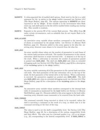 Chapter 5: Shell Variables 70
BASHOPTS A colon-separated list of enabled shell options. Each word in the list is a valid
argument for the -s option to the shopt builtin command (see Section 4.3.2
[The Shopt Builtin], page 62). The options appearing in BASHOPTS are those
reported as ‘on’ by ‘shopt’. If this variable is in the environment when Bash
starts up, each shell option in the list will be enabled before reading any startup
files. This variable is readonly.
BASHPID Expands to the process ID of the current Bash process. This differs from $$
under certain circumstances, such as subshells that do not require Bash to be
re-initialized.
BASH_ALIASES
An associative array variable whose members correspond to the internal list
of aliases as maintained by the alias builtin. (see Section 4.1 [Bourne Shell
Builtins], page 41). Elements added to this array appear in the alias list; un-
setting array elements cause aliases to be removed from the alias list.
BASH_ARGC
An array variable whose values are the number of parameters in each frame of
the current bash execution call stack. The number of parameters to the current
subroutine (shell function or script executed with . or source) is at the top of
the stack. When a subroutine is executed, the number of parameters passed
is pushed onto BASH_ARGC. The shell sets BASH_ARGC only when in extended
debugging mode (see Section 4.3.2 [The Shopt Builtin], page 62 for a description
of the extdebug option to the shopt builtin).
BASH_ARGV
An array variable containing all of the parameters in the current bash execution
call stack. The final parameter of the last subroutine call is at the top of the
stack; the first parameter of the initial call is at the bottom. When a subroutine
is executed, the parameters supplied are pushed onto BASH_ARGV. The shell
sets BASH_ARGV only when in extended debugging mode (see Section 4.3.2 [The
Shopt Builtin], page 62 for a description of the extdebug option to the shopt
builtin).
BASH_CMDS
An associative array variable whose members correspond to the internal hash
table of commands as maintained by the hash builtin (see Section 4.1 [Bourne
Shell Builtins], page 41). Elements added to this array appear in the hash table;
unsetting array elements cause commands to be removed from the hash table.
BASH_COMMAND
The command currently being executed or about to be executed, unless the
shell is executing a command as the result of a trap, in which case it is the
command executing at the time of the trap.
BASH_COMPAT
The value is used to set the shell’s compatibility level. See Section 4.3.2 [The
Shopt Builtin], page 62, for a description of the various compatibility levels
and their effects. The value may be a decimal number (e.g., 4.2) or an integer
(e.g., 42) corresponding to the desired compatibility level. If BASH_COMPAT is
 