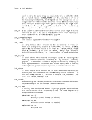 Chapter 5: Shell Variables 71
unset or set to the empty string, the compatibility level is set to the default
for the current version. If BASH_COMPAT is set to a value that is not one of
the valid compatibility levels, the shell prints an error message and sets the
compatibility level to the default for the current version. The valid compatibility
levels correspond to the compatibility options accepted by the shopt builtin
described above (for example, compat42 means that 4.2 and 42 are valid values).
The current version is also a valid value.
BASH_ENV If this variable is set when Bash is invoked to execute a shell script, its value is
expanded and used as the name of a startup file to read before executing the
script. See Section 6.2 [Bash Startup Files], page 82.
BASH_EXECUTION_STRING
The command argument to the -c invocation option.
BASH_LINENO
An array variable whose members are the line numbers in source files
where each corresponding member of FUNCNAME was invoked. ${BASH_
LINENO[$i]} is the line number in the source file (${BASH_SOURCE[$i+1]})
where ${FUNCNAME[$i]} was called (or ${BASH_LINENO[$i-1]} if referenced
within another shell function). Use LINENO to obtain the current line number.
BASH_REMATCH
An array variable whose members are assigned by the ‘=~’ binary operator
to the [[ conditional command (see Section 3.2.4.2 [Conditional Constructs],
page 10). The element with index 0 is the portion of the string matching the
entire regular expression. The element with index n is the portion of the string
matching the nth parenthesized subexpression. This variable is read-only.
BASH_SOURCE
An array variable whose members are the source filenames where the corre-
sponding shell function names in the FUNCNAME array variable are defined. The
shell function ${FUNCNAME[$i]} is defined in the file ${BASH_SOURCE[$i]} and
called from ${BASH_SOURCE[$i+1]}
BASH_SUBSHELL
Incremented by one within each subshell or subshell environment when the shell
begins executing in that environment. The initial value is 0.
BASH_VERSINFO
A readonly array variable (see Section 6.7 [Arrays], page 89) whose members
hold version information for this instance of Bash. The values assigned to the
array members are as follows:
BASH_VERSINFO[0]
The major version number (the release).
BASH_VERSINFO[1]
The minor version number (the version).
BASH_VERSINFO[2]
The patch level.
 