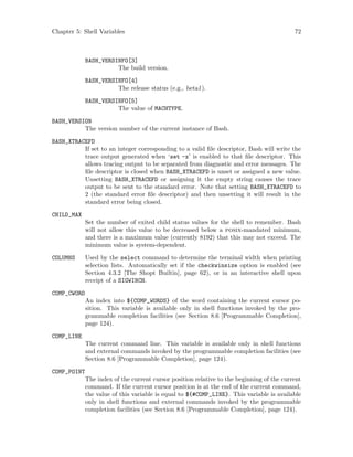 Chapter 5: Shell Variables 72
BASH_VERSINFO[3]
The build version.
BASH_VERSINFO[4]
The release status (e.g., beta1).
BASH_VERSINFO[5]
The value of MACHTYPE.
BASH_VERSION
The version number of the current instance of Bash.
BASH_XTRACEFD
If set to an integer corresponding to a valid file descriptor, Bash will write the
trace output generated when ‘set -x’ is enabled to that file descriptor. This
allows tracing output to be separated from diagnostic and error messages. The
file descriptor is closed when BASH_XTRACEFD is unset or assigned a new value.
Unsetting BASH_XTRACEFD or assigning it the empty string causes the trace
output to be sent to the standard error. Note that setting BASH_XTRACEFD to
2 (the standard error file descriptor) and then unsetting it will result in the
standard error being closed.
CHILD_MAX
Set the number of exited child status values for the shell to remember. Bash
will not allow this value to be decreased below a posix-mandated minimum,
and there is a maximum value (currently 8192) that this may not exceed. The
minimum value is system-dependent.
COLUMNS Used by the select command to determine the terminal width when printing
selection lists. Automatically set if the checkwinsize option is enabled (see
Section 4.3.2 [The Shopt Builtin], page 62), or in an interactive shell upon
receipt of a SIGWINCH.
COMP_CWORD
An index into ${COMP_WORDS} of the word containing the current cursor po-
sition. This variable is available only in shell functions invoked by the pro-
grammable completion facilities (see Section 8.6 [Programmable Completion],
page 124).
COMP_LINE
The current command line. This variable is available only in shell functions
and external commands invoked by the programmable completion facilities (see
Section 8.6 [Programmable Completion], page 124).
COMP_POINT
The index of the current cursor position relative to the beginning of the current
command. If the current cursor position is at the end of the current command,
the value of this variable is equal to ${#COMP_LINE}. This variable is available
only in shell functions and external commands invoked by the programmable
completion facilities (see Section 8.6 [Programmable Completion], page 124).
 