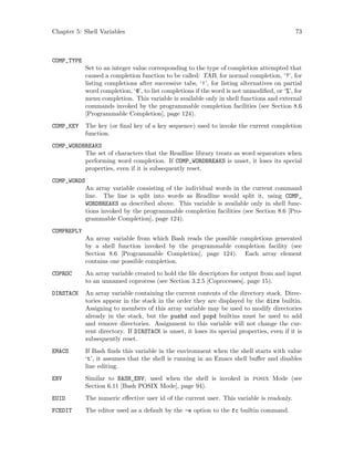 Chapter 5: Shell Variables 73
COMP_TYPE
Set to an integer value corresponding to the type of completion attempted that
caused a completion function to be called: TAB, for normal completion, ‘?’, for
listing completions after successive tabs, ‘!’, for listing alternatives on partial
word completion, ‘@’, to list completions if the word is not unmodified, or ‘%’, for
menu completion. This variable is available only in shell functions and external
commands invoked by the programmable completion facilities (see Section 8.6
[Programmable Completion], page 124).
COMP_KEY The key (or final key of a key sequence) used to invoke the current completion
function.
COMP_WORDBREAKS
The set of characters that the Readline library treats as word separators when
performing word completion. If COMP_WORDBREAKS is unset, it loses its special
properties, even if it is subsequently reset.
COMP_WORDS
An array variable consisting of the individual words in the current command
line. The line is split into words as Readline would split it, using COMP_
WORDBREAKS as described above. This variable is available only in shell func-
tions invoked by the programmable completion facilities (see Section 8.6 [Pro-
grammable Completion], page 124).
COMPREPLY
An array variable from which Bash reads the possible completions generated
by a shell function invoked by the programmable completion facility (see
Section 8.6 [Programmable Completion], page 124). Each array element
contains one possible completion.
COPROC An array variable created to hold the file descriptors for output from and input
to an unnamed coprocess (see Section 3.2.5 [Coprocesses], page 15).
DIRSTACK An array variable containing the current contents of the directory stack. Direc-
tories appear in the stack in the order they are displayed by the dirs builtin.
Assigning to members of this array variable may be used to modify directories
already in the stack, but the pushd and popd builtins must be used to add
and remove directories. Assignment to this variable will not change the cur-
rent directory. If DIRSTACK is unset, it loses its special properties, even if it is
subsequently reset.
EMACS If Bash finds this variable in the environment when the shell starts with value
‘t’, it assumes that the shell is running in an Emacs shell buffer and disables
line editing.
ENV Similar to BASH_ENV; used when the shell is invoked in posix Mode (see
Section 6.11 [Bash POSIX Mode], page 94).
EUID The numeric effective user id of the current user. This variable is readonly.
FCEDIT The editor used as a default by the -e option to the fc builtin command.
 