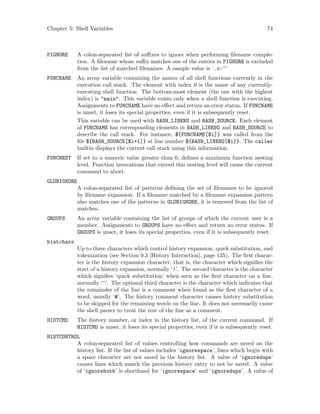 Chapter 5: Shell Variables 74
FIGNORE A colon-separated list of suffixes to ignore when performing filename comple-
tion. A filename whose suffix matches one of the entries in FIGNORE is excluded
from the list of matched filenames. A sample value is ‘.o:~’
FUNCNAME An array variable containing the names of all shell functions currently in the
execution call stack. The element with index 0 is the name of any currently-
executing shell function. The bottom-most element (the one with the highest
index) is "main". This variable exists only when a shell function is executing.
Assignments to FUNCNAME have no effect and return an error status. If FUNCNAME
is unset, it loses its special properties, even if it is subsequently reset.
This variable can be used with BASH_LINENO and BASH_SOURCE. Each element
of FUNCNAME has corresponding elements in BASH_LINENO and BASH_SOURCE to
describe the call stack. For instance, ${FUNCNAME[$i]} was called from the
file ${BASH_SOURCE[$i+1]} at line number ${BASH_LINENO[$i]}. The caller
builtin displays the current call stack using this information.
FUNCNEST If set to a numeric value greater than 0, defines a maximum function nesting
level. Function invocations that exceed this nesting level will cause the current
command to abort.
GLOBIGNORE
A colon-separated list of patterns defining the set of filenames to be ignored
by filename expansion. If a filename matched by a filename expansion pattern
also matches one of the patterns in GLOBIGNORE, it is removed from the list of
matches.
GROUPS An array variable containing the list of groups of which the current user is a
member. Assignments to GROUPS have no effect and return an error status. If
GROUPS is unset, it loses its special properties, even if it is subsequently reset.
histchars
Up to three characters which control history expansion, quick substitution, and
tokenization (see Section 9.3 [History Interaction], page 135). The first charac-
ter is the history expansion character, that is, the character which signifies the
start of a history expansion, normally ‘!’. The second character is the character
which signifies ‘quick substitution’ when seen as the first character on a line,
normally ‘^’. The optional third character is the character which indicates that
the remainder of the line is a comment when found as the first character of a
word, usually ‘#’. The history comment character causes history substitution
to be skipped for the remaining words on the line. It does not necessarily cause
the shell parser to treat the rest of the line as a comment.
HISTCMD The history number, or index in the history list, of the current command. If
HISTCMD is unset, it loses its special properties, even if it is subsequently reset.
HISTCONTROL
A colon-separated list of values controlling how commands are saved on the
history list. If the list of values includes ‘ignorespace’, lines which begin with
a space character are not saved in the history list. A value of ‘ignoredups’
causes lines which match the previous history entry to not be saved. A value
of ‘ignoreboth’ is shorthand for ‘ignorespace’ and ‘ignoredups’. A value of
 
