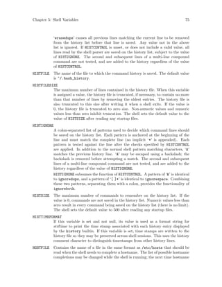 Chapter 5: Shell Variables 75
‘erasedups’ causes all previous lines matching the current line to be removed
from the history list before that line is saved. Any value not in the above
list is ignored. If HISTCONTROL is unset, or does not include a valid value, all
lines read by the shell parser are saved on the history list, subject to the value
of HISTIGNORE. The second and subsequent lines of a multi-line compound
command are not tested, and are added to the history regardless of the value
of HISTCONTROL.
HISTFILE The name of the file to which the command history is saved. The default value
is ~/.bash_history.
HISTFILESIZE
The maximum number of lines contained in the history file. When this variable
is assigned a value, the history file is truncated, if necessary, to contain no more
than that number of lines by removing the oldest entries. The history file is
also truncated to this size after writing it when a shell exits. If the value is
0, the history file is truncated to zero size. Non-numeric values and numeric
values less than zero inhibit truncation. The shell sets the default value to the
value of HISTSIZE after reading any startup files.
HISTIGNORE
A colon-separated list of patterns used to decide which command lines should
be saved on the history list. Each pattern is anchored at the beginning of the
line and must match the complete line (no implicit ‘*’ is appended). Each
pattern is tested against the line after the checks specified by HISTCONTROL
are applied. In addition to the normal shell pattern matching characters, ‘&’
matches the previous history line. ‘&’ may be escaped using a backslash; the
backslash is removed before attempting a match. The second and subsequent
lines of a multi-line compound command are not tested, and are added to the
history regardless of the value of HISTIGNORE.
HISTIGNORE subsumes the function of HISTCONTROL. A pattern of ‘&’ is identical
to ignoredups, and a pattern of ‘[ ]*’ is identical to ignorespace. Combining
these two patterns, separating them with a colon, provides the functionality of
ignoreboth.
HISTSIZE The maximum number of commands to remember on the history list. If the
value is 0, commands are not saved in the history list. Numeric values less than
zero result in every command being saved on the history list (there is no limit).
The shell sets the default value to 500 after reading any startup files.
HISTTIMEFORMAT
If this variable is set and not null, its value is used as a format string for
strftime to print the time stamp associated with each history entry displayed
by the history builtin. If this variable is set, time stamps are written to the
history file so they may be preserved across shell sessions. This uses the history
comment character to distinguish timestamps from other history lines.
HOSTFILE Contains the name of a file in the same format as /etc/hosts that should be
read when the shell needs to complete a hostname. The list of possible hostname
completions may be changed while the shell is running; the next time hostname
 