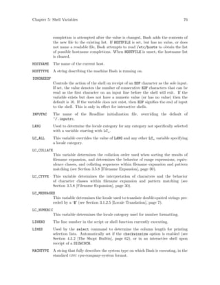 Chapter 5: Shell Variables 76
completion is attempted after the value is changed, Bash adds the contents of
the new file to the existing list. If HOSTFILE is set, but has no value, or does
not name a readable file, Bash attempts to read /etc/hosts to obtain the list
of possible hostname completions. When HOSTFILE is unset, the hostname list
is cleared.
HOSTNAME The name of the current host.
HOSTTYPE A string describing the machine Bash is running on.
IGNOREEOF
Controls the action of the shell on receipt of an EOF character as the sole input.
If set, the value denotes the number of consecutive EOF characters that can be
read as the first character on an input line before the shell will exit. If the
variable exists but does not have a numeric value (or has no value) then the
default is 10. If the variable does not exist, then EOF signifies the end of input
to the shell. This is only in effect for interactive shells.
INPUTRC The name of the Readline initialization file, overriding the default of
~/.inputrc.
LANG Used to determine the locale category for any category not specifically selected
with a variable starting with LC_.
LC_ALL This variable overrides the value of LANG and any other LC_ variable specifying
a locale category.
LC_COLLATE
This variable determines the collation order used when sorting the results of
filename expansion, and determines the behavior of range expressions, equiv-
alence classes, and collating sequences within filename expansion and pattern
matching (see Section 3.5.8 [Filename Expansion], page 30).
LC_CTYPE This variable determines the interpretation of characters and the behavior
of character classes within filename expansion and pattern matching (see
Section 3.5.8 [Filename Expansion], page 30).
LC_MESSAGES
This variable determines the locale used to translate double-quoted strings pre-
ceded by a ‘$’ (see Section 3.1.2.5 [Locale Translation], page 7).
LC_NUMERIC
This variable determines the locale category used for number formatting.
LINENO The line number in the script or shell function currently executing.
LINES Used by the select command to determine the column length for printing
selection lists. Automatically set if the checkwinsize option is enabled (see
Section 4.3.2 [The Shopt Builtin], page 62), or in an interactive shell upon
receipt of a SIGWINCH.
MACHTYPE A string that fully describes the system type on which Bash is executing, in the
standard gnu cpu-company-system format.
 